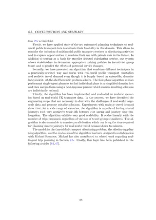 6.5. CONTRIBUTIONS AND SUMMARY
tion 2.5 is threefold:
Firstly, we have applied state-of-the-art automated planning techniques to real-
world public transport data to evaluate their feasibility in this domain. This allows to
consider the inclusion of multimodal public transport services in ridesharing activities
and to explore opportunities to combine their use with private cars in the future. In
addition to serving as a basis for traveller-oriented ridesharing service, our system
allows stakeholders to determine appropriate pricing policies to incentivise group
travel and to predict the eﬀects of potential service changes.
Secondly, we have presented an algorithm that combines diﬀerent techniques in
a practically-oriented way and works with real-world public transport timetables
and realistic travel demand even though it is largely based on extensible, domain-
independent, oﬀ-the-shelf heuristic problem solvers. The four-phase algorithm utilises
performant single-agent planners to ﬁnd individual plans in a simpliﬁed domain ﬁrst
and then merges them using a best-response planner which ensures resulting solutions
are individually rational.
Thirdly, the algorithm has been implemented and evaluated on realistic scenar-
ios based on real-world UK transport data. In the process, we have described the
engineering steps that are necessary to deal with the challenges of real-world large-
scale data and propose suitable solutions. Experiments with realistic travel demand
show that, for a wide range of scenarios, the algorithm is capable of ﬁnding shared
journeys with very attractive trade-oﬀs between cost saving and journey time pro-
longation. The algorithm exhibits very good scalability. It scales linearly with the
number of trips processed, regardless of the size of travel groups considered. The al-
gorithm is also amenable to massive parallelisation which can bring the time required
for planning shared journeys for real-world travel demand down to minutes.
The model for the timetabled transport ridesharing problem, the ridesharing plan-
ning algorithm, and the evaluation of the algorithm has been designed in collaboration
with Michael Rovatsos. Michael has also contributed to related work regarding mul-
tiagent trip planning in Section 2.5. Finally, this topic has been published in the
following articles [64, 65].
88
 