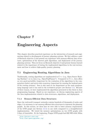 Chapter 7
Engineering Aspects
This chapter describes practical experience on the intersection of research and engi-
neering related to development of journey planning systems. We ﬁrst address a part
of Research objective 2 and present our experience with memory-eﬃcient data struc-
tures, optimisation of the shortest path algorithms, and deployment of the journey
planning systems. Then we focus on Research objective 3 and present lessons learned
related to the importance of testing the implemented algorithms in the real environ-
ment and how to achieve high-quality journey planning.
7.1 Engineering Routing Algorithms in Java
Traditionally, routing algorithms are implemented in C++ (e.g., Open Source Rout-
ing Machine1) or in Java (e.g., OpenTripPlanner2). Compared to C++, Java oﬀers
us very good portability (important for the evaluation of the algorithms in the com-
putation cluster) and server-side ecosystem (important for running the backend parts
of the routing systems). Java is also used at our department as the main program-
ming language and it was used in the superhub project (see Section 5.4). Because
of these reasons, we have implemented the algorithms presented in this thesis in Java
programming language. Based on our experience, we discuss engineering aspects of
the Java implementation related to data structures, algorithms, and deployment.
7.1.1 Memory-Eﬃcient Data Structures
Since the real-world transport networks contain hundreds of thousands of nodes and
edges, it is necessary to use memory-eﬃcient data structures to represent the planning
graphs. In this section, we show how we were able to lower memory requirements
of the GTD graph (see Section 3.2.2) to one sixth compared to a straightforward
implementation. We tested the memory optimisations on two GTD graphs with
3 days of timetables. At the beginning, Prague GTD graph had 693 MB while Milan
1
http://project-osrm.org/
2
http://www.opentripplanner.org/
89
 