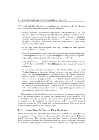 7.1. ENGINEERING ROUTING ALGORITHMS IN JAVA
GTD graph had 1218 MB using the straightforward representation. In the following
list, we describe the key optimisations we have performed:
• Initially, we used a long identiﬁer for each node that corresponded to the OSM
identiﬁer. The disadvantage was that the identiﬁers of the nodes did not consti-
tute an increasing sequence. We have improved this by switching to an integer
identiﬁer and having node identiﬁers from 0 to |V | − 1 where |V | is the number
of nodes in the graph. This enabled us to use arrays instead of maps in the
representation of the graph.
• In the graph object, we have replaced Map<Long, TNode> with nodes represen-
tation in ArrayList<TNode>.
• We have improved the representation of outgoing edges by replacing Map<Long,
List<TEdge>> with edge list ArrayList<TEdge> and int[] representing start-
ing positions in the edge list for the adjacency list of each node.
• Each edge in the GTD graph is annotated with the allowed modes of trans-
port. We have encoded the Set<ModeOfTransport> into a single int using bit
operations.
• In the straightforward implementation of the PT timetables, we have used
TreeSet<Departure> to capture all departures on a route edge (deﬁned in Sec-
tion 3.2.1). Each Departure object contained a DateTime object for departure
time and int for the duration. With the deﬁned comparator for the Departure,
it was possible to call higher method of the TreeSet to get easily the next de-
parture given a speciﬁed time. We have replaced this with int[] to capture the
departures now represented as seconds from the start of the timetable validity.
In addition, if all the durations on the route edge are the same, we use just one
int to capture the duration; otherwise we use single int to specify duration for
each departure on the route edge as before.
After performing the listed improvements, we measured the memory consumption
again. We managed to lower the memory size of Prague GTD graph to 113 MB (16%
of the original size) and the memory size of Milan GTD graph to 220 MB (18% of
the original size). In conclusion, the data structures need to be carefully designed
to capture urban-scale GTD graphs with the minimum amount of memory and to
enlarge the graphs to country-scale in the future.
7.1.2 Heaps Choice for Shortest Path Algorithms
There are several points where the implementation of shortest path algorithms can
be ﬁne-tuned. In this section, we discuss the choice of a heap for the Dijkstra’s
and A* algorithms. There are two main candidates: Fibonacci heap and binomial
heap. The main operations used during the search are insert, decrease key, and delete
the minimum. In theory, the Fibonacci heap has a better time complexity then the
90
 
