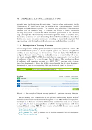 7.1. ENGINEERING ROUTING ALGORITHMS IN JAVA
binomial heap for the decrease key operation. However, when implemented for the
Dijkstra’s and A* algorithm in Java, the results of our experiments using Helsinki
transport network were the opposite. The binomial heap oﬀered by 5% better search
runtimes than the Fibonacci heap. In this case, the number of objects inserted in
the heap is too small to exploit the better theoretical performance of the Fibonacci
heap (although the Fibonacci heap decrease key operation works in constant time,
the internal operations are more demanding than in the binomial heap). This shows
that in some cases, we cannot decide just according to theoretical complexity but
experimenting with the implemented data structures and algorithms is needed.
7.1.3 Deployment of Journey Planners
The last step to run a routing system backend is to deploy the system on a server. We
ﬁrst build the whole system as a WAR ﬁle (Web application ARchive) using Maven3
tool that is used to manage the dependencies. Then we deploy the WAR ﬁle at
an Apache Tomcat4 server. Then the backend is ready to be queried by web or mo-
bile clients using the RESTful API. In order to have a comprehensive overview about
all endpoints of the API, we use Swagger Speciﬁcation5. The speciﬁcation shows
all endpoints with supported methods (e.g., GET, POST) together with a descrip-
tion of the functionality. Thus, the API is comprehensible for all client developers.
An example of bicycle routing system API speciﬁcation is shown in Figure 7.1.
Figure 7.1: An example of bicycle routing system API speciﬁcation using Swagger.
On the testing side, performance of the system is tested using Apache JMeter6
that enables to send arbitrary number of requests to the API of the routing system.
This helps us to check the behaviour of the system under certain load. As an example
in Figure 7.2, we show a graph produced by JMeter during experiments with stress
testing of bicycle routing API. We have created a load of 10 threads where each of
3
http://maven.apache.org/
4
http://tomcat.apache.org/
5
http://swagger.io/ – Since 1st January 2016, it has been renamed to OpenAPI Speciﬁcation.
6
http://jmeter.apache.org/
91
 