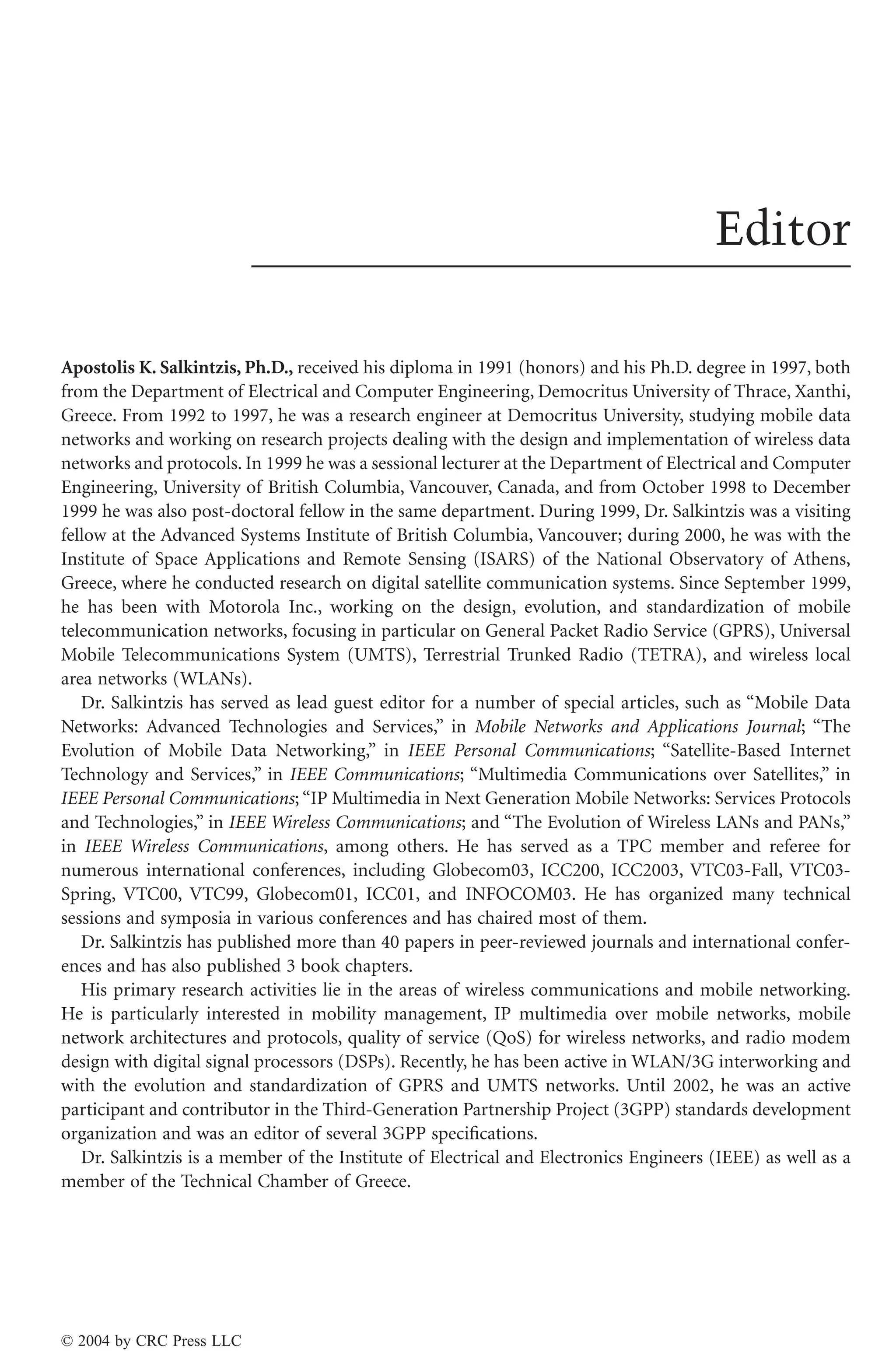 Editor
Apostolis K. Salkintzis, Ph.D., received his diploma in 1991 (honors) and his Ph.D. degree in 1997, both
from the Department of Electrical and Computer Engineering, Democritus University of Thrace, Xanthi,
Greece. From 1992 to 1997, he was a research engineer at Democritus University, studying mobile data
networks and working on research projects dealing with the design and implementation of wireless data
networks and protocols. In 1999 he was a sessional lecturer at the Department of Electrical and Computer
Engineering, University of British Columbia, Vancouver, Canada, and from October 1998 to December
1999 he was also post-doctoral fellow in the same department. During 1999, Dr. Salkintzis was a visiting
fellow at the Advanced Systems Institute of British Columbia, Vancouver; during 2000, he was with the
Institute of Space Applications and Remote Sensing (ISARS) of the National Observatory of Athens,
Greece, where he conducted research on digital satellite communication systems. Since September 1999,
he has been with Motorola Inc., working on the design, evolution, and standardization of mobile
telecommunication networks, focusing in particular on General Packet Radio Service (GPRS), Universal
Mobile Telecommunications System (UMTS), Terrestrial Trunked Radio (TETRA), and wireless local
area networks (WLANs).
Dr. Salkintzis has served as lead guest editor for a number of special articles, such as “Mobile Data
Networks: Advanced Technologies and Services,” in Mobile Networks and Applications Journal; “The
Evolution of Mobile Data Networking,” in IEEE Personal Communications; “Satellite-Based Internet
Technology and Services,” in IEEE Communications; “Multimedia Communications over Satellites,” in
IEEE Personal Communications; “IP Multimedia in Next Generation Mobile Networks: Services Protocols
and Technologies,” in IEEE Wireless Communications; and “The Evolution of Wireless LANs and PANs,”
in IEEE Wireless Communications, among others. He has served as a TPC member and referee for
numerous international conferences, including Globecom03, ICC200, ICC2003, VTC03-Fall, VTC03-
Spring, VTC00, VTC99, Globecom01, ICC01, and INFOCOM03. He has organized many technical
sessions and symposia in various conferences and has chaired most of them.
Dr. Salkintzis has published more than 40 papers in peer-reviewed journals and international confer-
ences and has also published 3 book chapters.
His primary research activities lie in the areas of wireless communications and mobile networking.
He is particularly interested in mobility management, IP multimedia over mobile networks, mobile
network architectures and protocols, quality of service (QoS) for wireless networks, and radio modem
design with digital signal processors (DSPs). Recently, he has been active in WLAN/3G interworking and
with the evolution and standardization of GPRS and UMTS networks. Until 2002, he was an active
participant and contributor in the Third-Generation Partnership Project (3GPP) standards development
organization and was an editor of several 3GPP speciﬁcations.
Dr. Salkintzis is a member of the Institute of Electrical and Electronics Engineers (IEEE) as well as a
member of the Technical Chamber of Greece.
© 2004 by CRC Press LLC
 