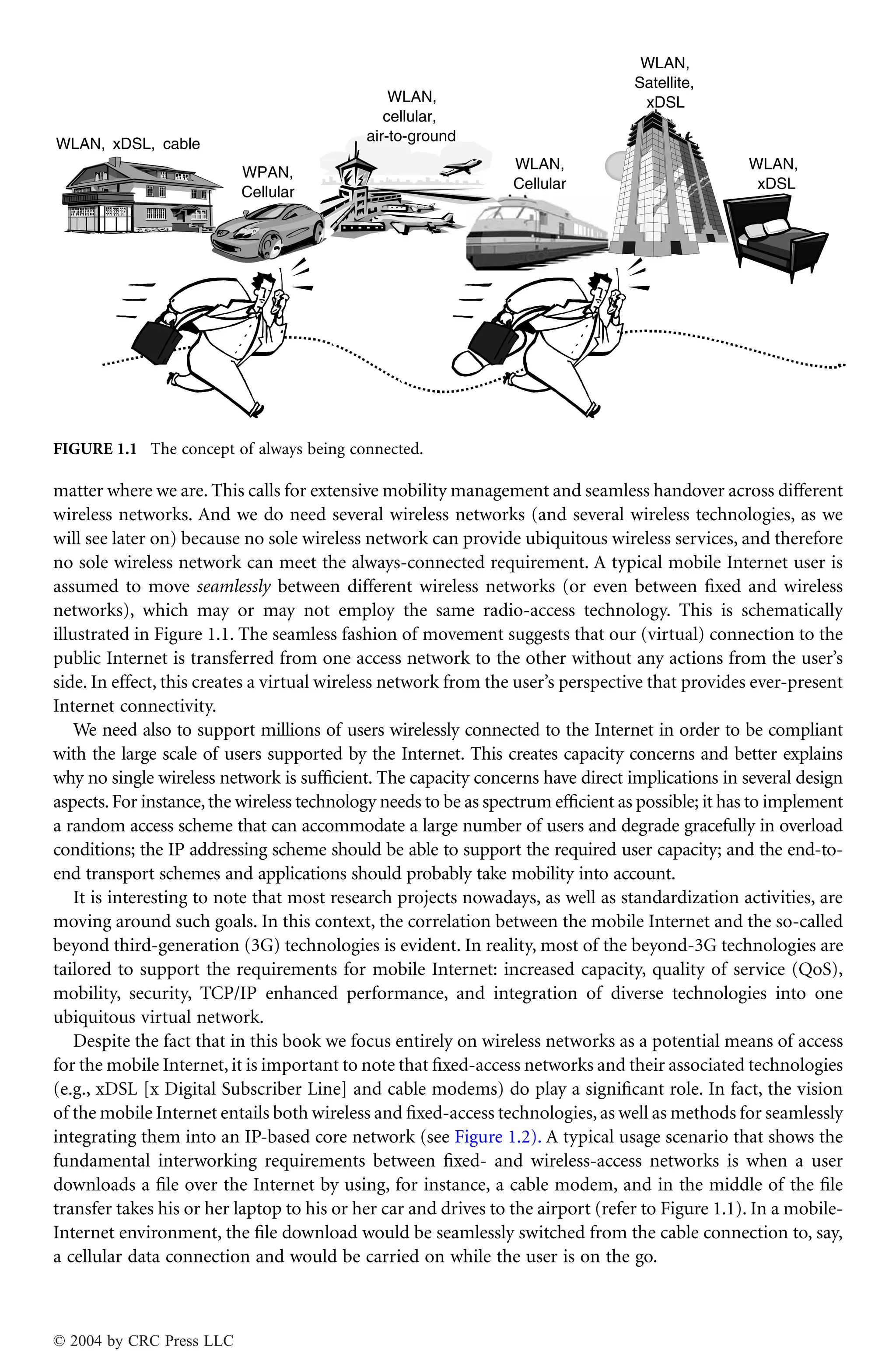 matter where we are. This calls for extensive mobility management and seamless handover across different
wireless networks. And we do need several wireless networks (and several wireless technologies, as we
will see later on) because no sole wireless network can provide ubiquitous wireless services, and therefore
no sole wireless network can meet the always-connected requirement. A typical mobile Internet user is
assumed to move seamlessly between different wireless networks (or even between ﬁxed and wireless
networks), which may or may not employ the same radio-access technology. This is schematically
illustrated in Figure 1.1. The seamless fashion of movement suggests that our (virtual) connection to the
public Internet is transferred from one access network to the other without any actions from the user’s
side. In effect, this creates a virtual wireless network from the user’s perspective that provides ever-present
Internet connectivity.
We need also to support millions of users wirelessly connected to the Internet in order to be compliant
with the large scale of users supported by the Internet. This creates capacity concerns and better explains
why no single wireless network is sufﬁcient. The capacity concerns have direct implications in several design
aspects.For instance,the wireless technology needs to be as spectrum efﬁcient as possible; it has to implement
a random access scheme that can accommodate a large number of users and degrade gracefully in overload
conditions; the IP addressing scheme should be able to support the required user capacity; and the end-to-
end transport schemes and applications should probably take mobility into account.
It is interesting to note that most research projects nowadays, as well as standardization activities, are
moving around such goals. In this context, the correlation between the mobile Internet and the so-called
beyond third-generation (3G) technologies is evident. In reality, most of the beyond-3G technologies are
tailored to support the requirements for mobile Internet: increased capacity, quality of service (QoS),
mobility, security, TCP/IP enhanced performance, and integration of diverse technologies into one
ubiquitous virtual network.
Despite the fact that in this book we focus entirely on wireless networks as a potential means of access
for the mobile Internet, it is important to note that ﬁxed-access networks and their associated technologies
(e.g., xDSL [x Digital Subscriber Line] and cable modems) do play a signiﬁcant role. In fact, the vision
of the mobile Internet entails both wireless and ﬁxed-access technologies,as well as methods for seamlessly
integrating them into an IP-based core network (see Figure 1.2). A typical usage scenario that shows the
fundamental interworking requirements between ﬁxed- and wireless-access networks is when a user
downloads a ﬁle over the Internet by using, for instance, a cable modem, and in the middle of the ﬁle
transfer takes his or her laptop to his or her car and drives to the airport (refer to Figure 1.1). In a mobile-
Internet environment, the ﬁle download would be seamlessly switched from the cable connection to, say,
a cellular data connection and would be carried on while the user is on the go.
FIGURE 1.1 The concept of always being connected.
WLAN, xDSL, cable
WPAN,
Cellular
WLAN,
Cellular
WLAN,
cellular,
air-to-ground
WLAN,
Satellite,
xDSL
WLAN,
xDSL
© 2004 by CRC Press LLC
 
