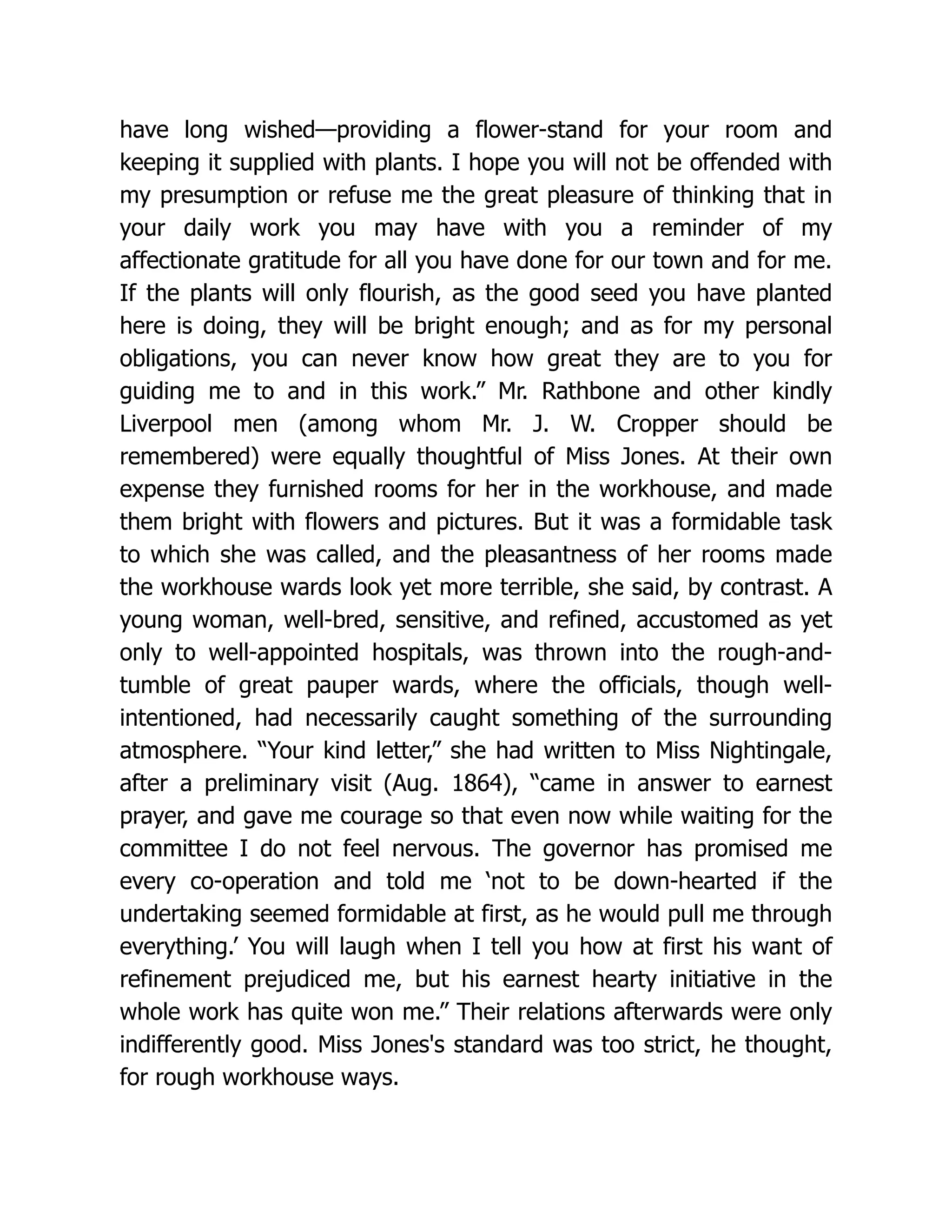 have long wished—providing a flower-stand for your room and
keeping it supplied with plants. I hope you will not be offended with
my presumption or refuse me the great pleasure of thinking that in
your daily work you may have with you a reminder of my
affectionate gratitude for all you have done for our town and for me.
If the plants will only flourish, as the good seed you have planted
here is doing, they will be bright enough; and as for my personal
obligations, you can never know how great they are to you for
guiding me to and in this work.” Mr. Rathbone and other kindly
Liverpool men (among whom Mr. J. W. Cropper should be
remembered) were equally thoughtful of Miss Jones. At their own
expense they furnished rooms for her in the workhouse, and made
them bright with flowers and pictures. But it was a formidable task
to which she was called, and the pleasantness of her rooms made
the workhouse wards look yet more terrible, she said, by contrast. A
young woman, well-bred, sensitive, and refined, accustomed as yet
only to well-appointed hospitals, was thrown into the rough-and-
tumble of great pauper wards, where the officials, though well-
intentioned, had necessarily caught something of the surrounding
atmosphere. “Your kind letter,” she had written to Miss Nightingale,
after a preliminary visit (Aug. 1864), “came in answer to earnest
prayer, and gave me courage so that even now while waiting for the
committee I do not feel nervous. The governor has promised me
every co-operation and told me ‘not to be down-hearted if the
undertaking seemed formidable at first, as he would pull me through
everything.’ You will laugh when I tell you how at first his want of
refinement prejudiced me, but his earnest hearty initiative in the
whole work has quite won me.” Their relations afterwards were only
indifferently good. Miss Jones's standard was too strict, he thought,
for rough workhouse ways.
 