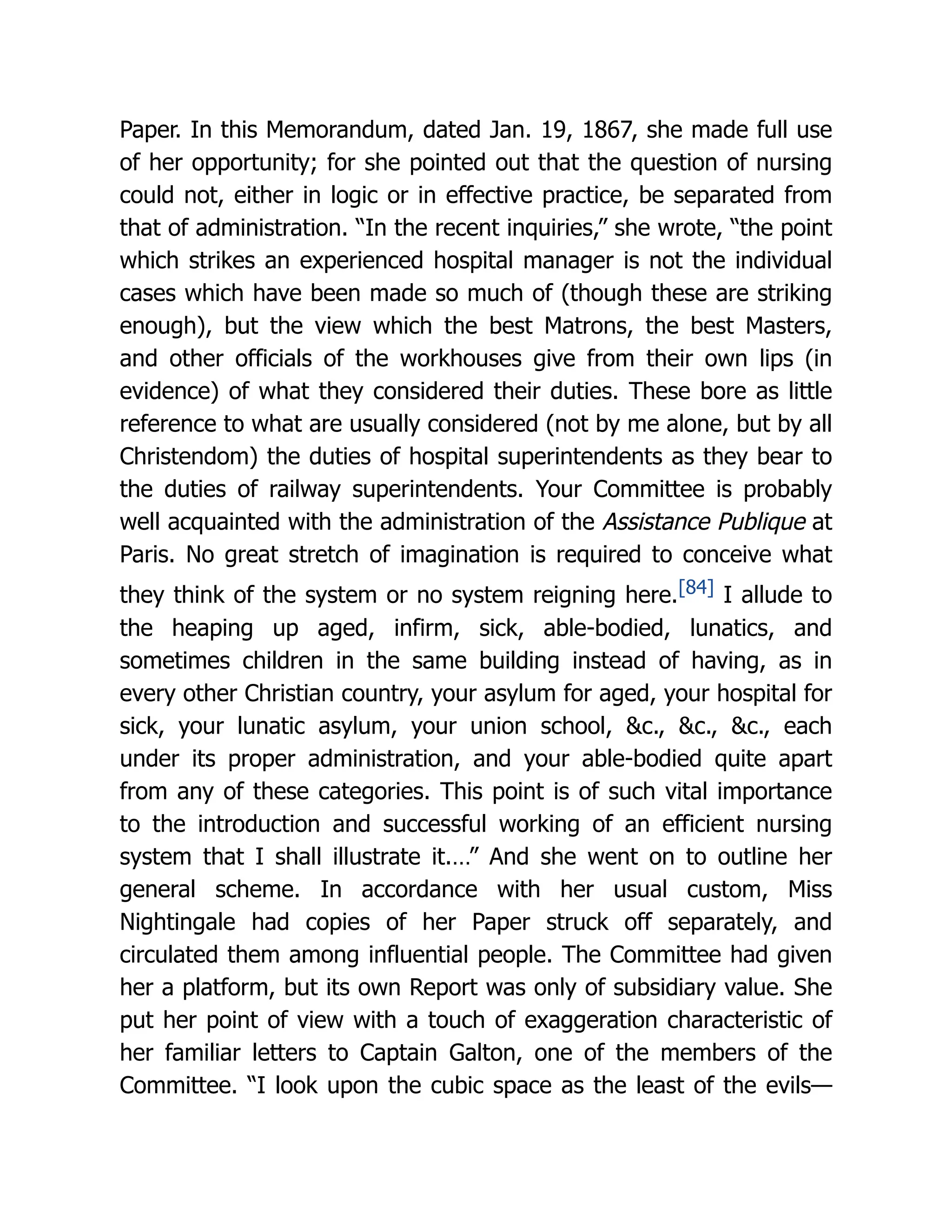Paper. In this Memorandum, dated Jan. 19, 1867, she made full use
of her opportunity; for she pointed out that the question of nursing
could not, either in logic or in effective practice, be separated from
that of administration. “In the recent inquiries,” she wrote, “the point
which strikes an experienced hospital manager is not the individual
cases which have been made so much of (though these are striking
enough), but the view which the best Matrons, the best Masters,
and other officials of the workhouses give from their own lips (in
evidence) of what they considered their duties. These bore as little
reference to what are usually considered (not by me alone, but by all
Christendom) the duties of hospital superintendents as they bear to
the duties of railway superintendents. Your Committee is probably
well acquainted with the administration of the Assistance Publique at
Paris. No great stretch of imagination is required to conceive what
they think of the system or no system reigning here.[84] I allude to
the heaping up aged, infirm, sick, able-bodied, lunatics, and
sometimes children in the same building instead of having, as in
every other Christian country, your asylum for aged, your hospital for
sick, your lunatic asylum, your union school, &c., &c., &c., each
under its proper administration, and your able-bodied quite apart
from any of these categories. This point is of such vital importance
to the introduction and successful working of an efficient nursing
system that I shall illustrate it.…” And she went on to outline her
general scheme. In accordance with her usual custom, Miss
Nightingale had copies of her Paper struck off separately, and
circulated them among influential people. The Committee had given
her a platform, but its own Report was only of subsidiary value. She
put her point of view with a touch of exaggeration characteristic of
her familiar letters to Captain Galton, one of the members of the
Committee. “I look upon the cubic space as the least of the evils—
 