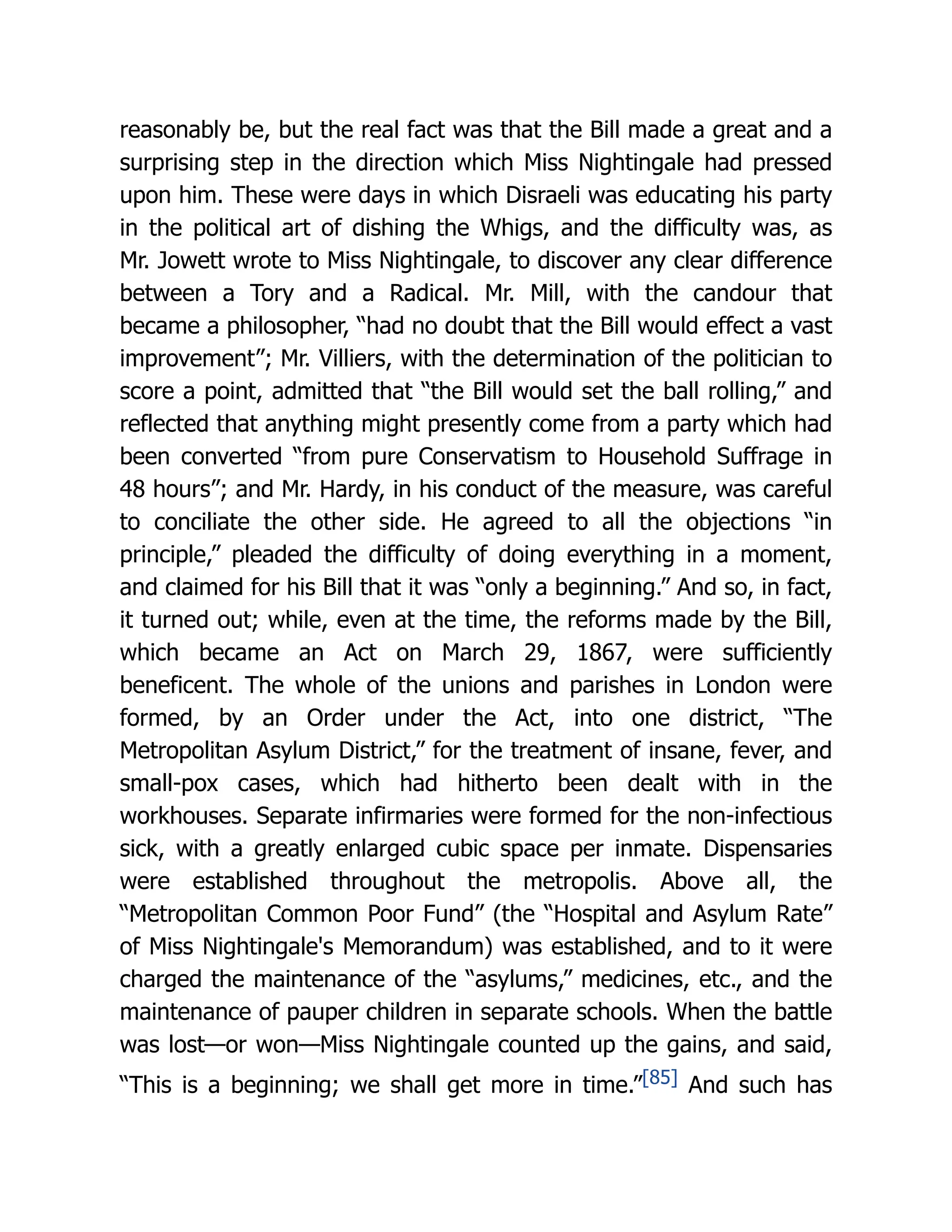 reasonably be, but the real fact was that the Bill made a great and a
surprising step in the direction which Miss Nightingale had pressed
upon him. These were days in which Disraeli was educating his party
in the political art of dishing the Whigs, and the difficulty was, as
Mr. Jowett wrote to Miss Nightingale, to discover any clear difference
between a Tory and a Radical. Mr. Mill, with the candour that
became a philosopher, “had no doubt that the Bill would effect a vast
improvement”; Mr. Villiers, with the determination of the politician to
score a point, admitted that “the Bill would set the ball rolling,” and
reflected that anything might presently come from a party which had
been converted “from pure Conservatism to Household Suffrage in
48 hours”; and Mr. Hardy, in his conduct of the measure, was careful
to conciliate the other side. He agreed to all the objections “in
principle,” pleaded the difficulty of doing everything in a moment,
and claimed for his Bill that it was “only a beginning.” And so, in fact,
it turned out; while, even at the time, the reforms made by the Bill,
which became an Act on March 29, 1867, were sufficiently
beneficent. The whole of the unions and parishes in London were
formed, by an Order under the Act, into one district, “The
Metropolitan Asylum District,” for the treatment of insane, fever, and
small-pox cases, which had hitherto been dealt with in the
workhouses. Separate infirmaries were formed for the non-infectious
sick, with a greatly enlarged cubic space per inmate. Dispensaries
were established throughout the metropolis. Above all, the
“Metropolitan Common Poor Fund” (the “Hospital and Asylum Rate”
of Miss Nightingale's Memorandum) was established, and to it were
charged the maintenance of the “asylums,” medicines, etc., and the
maintenance of pauper children in separate schools. When the battle
was lost—or won—Miss Nightingale counted up the gains, and said,
“This is a beginning; we shall get more in time.”[85] And such has
 