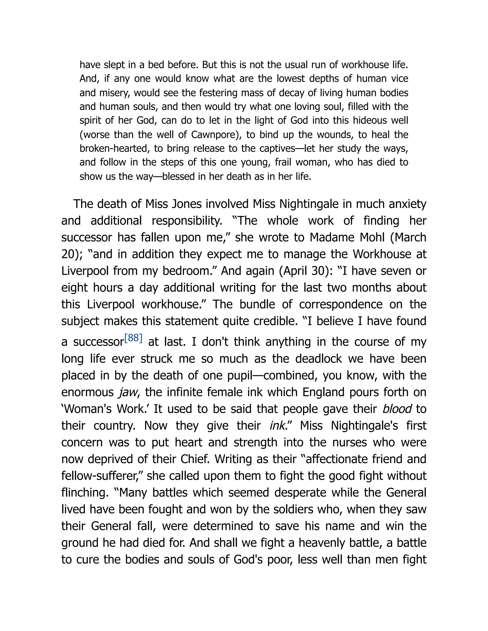 have slept in a bed before. But this is not the usual run of workhouse life.
And, if any one would know what are the lowest depths of human vice
and misery, would see the festering mass of decay of living human bodies
and human souls, and then would try what one loving soul, filled with the
spirit of her God, can do to let in the light of God into this hideous well
(worse than the well of Cawnpore), to bind up the wounds, to heal the
broken-hearted, to bring release to the captives—let her study the ways,
and follow in the steps of this one young, frail woman, who has died to
show us the way—blessed in her death as in her life.
The death of Miss Jones involved Miss Nightingale in much anxiety
and additional responsibility. “The whole work of finding her
successor has fallen upon me,” she wrote to Madame Mohl (March
20); “and in addition they expect me to manage the Workhouse at
Liverpool from my bedroom.” And again (April 30): “I have seven or
eight hours a day additional writing for the last two months about
this Liverpool workhouse.” The bundle of correspondence on the
subject makes this statement quite credible. “I believe I have found
a successor[88] at last. I don't think anything in the course of my
long life ever struck me so much as the deadlock we have been
placed in by the death of one pupil—combined, you know, with the
enormous jaw, the infinite female ink which England pours forth on
‘Woman's Work.’ It used to be said that people gave their blood to
their country. Now they give their ink.” Miss Nightingale's first
concern was to put heart and strength into the nurses who were
now deprived of their Chief. Writing as their “affectionate friend and
fellow-sufferer,” she called upon them to fight the good fight without
flinching. “Many battles which seemed desperate while the General
lived have been fought and won by the soldiers who, when they saw
their General fall, were determined to save his name and win the
ground he had died for. And shall we fight a heavenly battle, a battle
to cure the bodies and souls of God's poor, less well than men fight
 