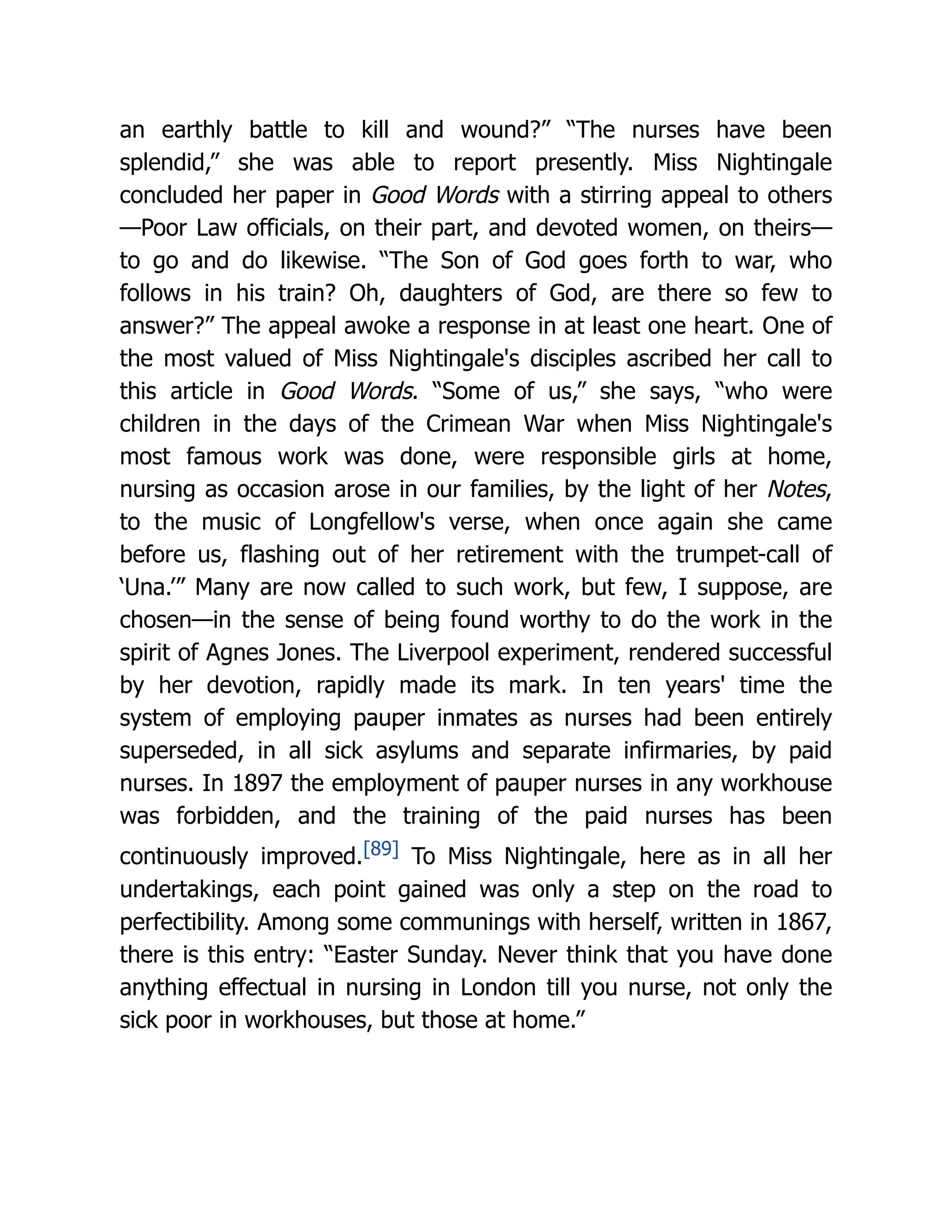 an earthly battle to kill and wound?” “The nurses have been
splendid,” she was able to report presently. Miss Nightingale
concluded her paper in Good Words with a stirring appeal to others
—Poor Law officials, on their part, and devoted women, on theirs—
to go and do likewise. “The Son of God goes forth to war, who
follows in his train? Oh, daughters of God, are there so few to
answer?” The appeal awoke a response in at least one heart. One of
the most valued of Miss Nightingale's disciples ascribed her call to
this article in Good Words. “Some of us,” she says, “who were
children in the days of the Crimean War when Miss Nightingale's
most famous work was done, were responsible girls at home,
nursing as occasion arose in our families, by the light of her Notes,
to the music of Longfellow's verse, when once again she came
before us, flashing out of her retirement with the trumpet-call of
‘Una.’” Many are now called to such work, but few, I suppose, are
chosen—in the sense of being found worthy to do the work in the
spirit of Agnes Jones. The Liverpool experiment, rendered successful
by her devotion, rapidly made its mark. In ten years' time the
system of employing pauper inmates as nurses had been entirely
superseded, in all sick asylums and separate infirmaries, by paid
nurses. In 1897 the employment of pauper nurses in any workhouse
was forbidden, and the training of the paid nurses has been
continuously improved.[89] To Miss Nightingale, here as in all her
undertakings, each point gained was only a step on the road to
perfectibility. Among some communings with herself, written in 1867,
there is this entry: “Easter Sunday. Never think that you have done
anything effectual in nursing in London till you nurse, not only the
sick poor in workhouses, but those at home.”
 