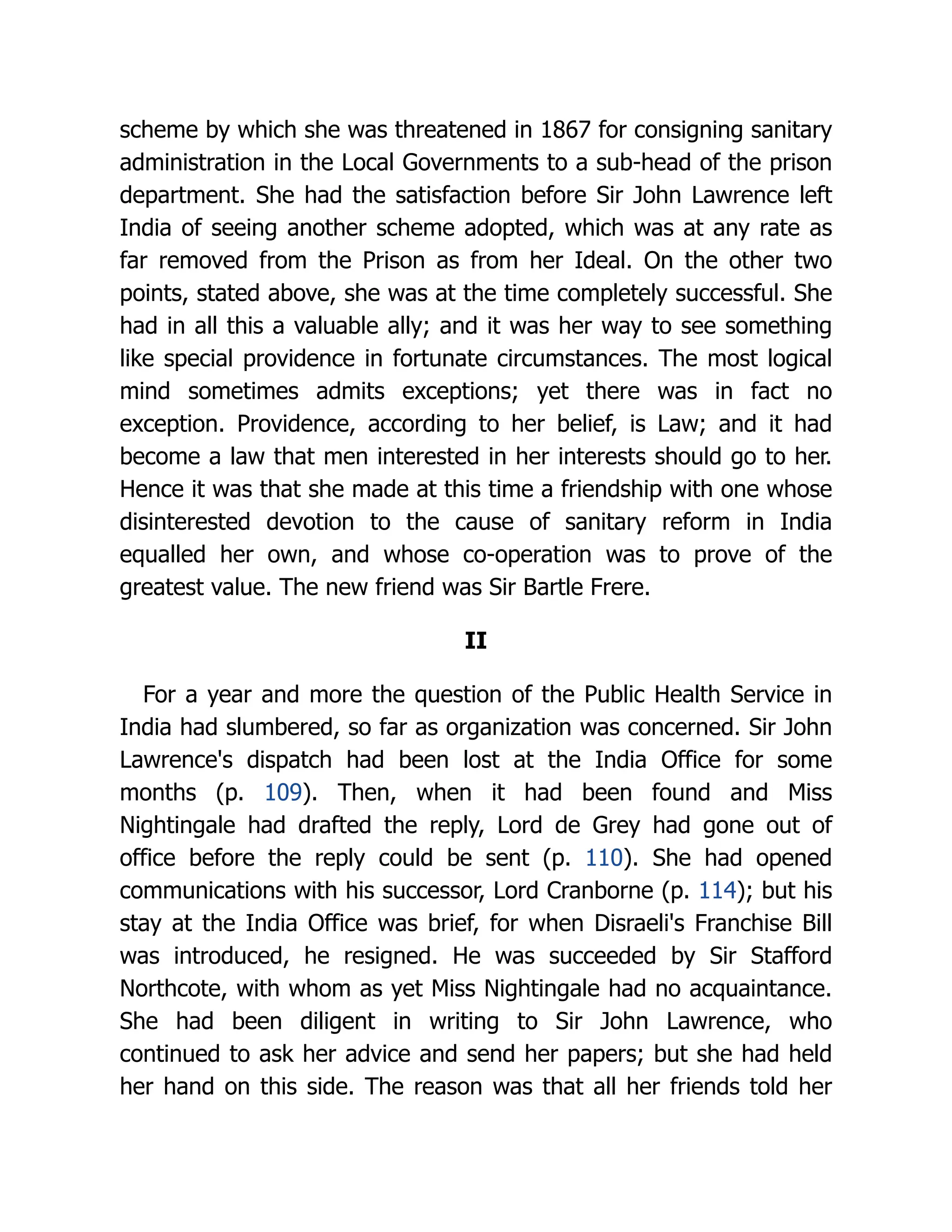 scheme by which she was threatened in 1867 for consigning sanitary
administration in the Local Governments to a sub-head of the prison
department. She had the satisfaction before Sir John Lawrence left
India of seeing another scheme adopted, which was at any rate as
far removed from the Prison as from her Ideal. On the other two
points, stated above, she was at the time completely successful. She
had in all this a valuable ally; and it was her way to see something
like special providence in fortunate circumstances. The most logical
mind sometimes admits exceptions; yet there was in fact no
exception. Providence, according to her belief, is Law; and it had
become a law that men interested in her interests should go to her.
Hence it was that she made at this time a friendship with one whose
disinterested devotion to the cause of sanitary reform in India
equalled her own, and whose co-operation was to prove of the
greatest value. The new friend was Sir Bartle Frere.
II
For a year and more the question of the Public Health Service in
India had slumbered, so far as organization was concerned. Sir John
Lawrence's dispatch had been lost at the India Office for some
months (p. 109). Then, when it had been found and Miss
Nightingale had drafted the reply, Lord de Grey had gone out of
office before the reply could be sent (p. 110). She had opened
communications with his successor, Lord Cranborne (p. 114); but his
stay at the India Office was brief, for when Disraeli's Franchise Bill
was introduced, he resigned. He was succeeded by Sir Stafford
Northcote, with whom as yet Miss Nightingale had no acquaintance.
She had been diligent in writing to Sir John Lawrence, who
continued to ask her advice and send her papers; but she had held
her hand on this side. The reason was that all her friends told her
 