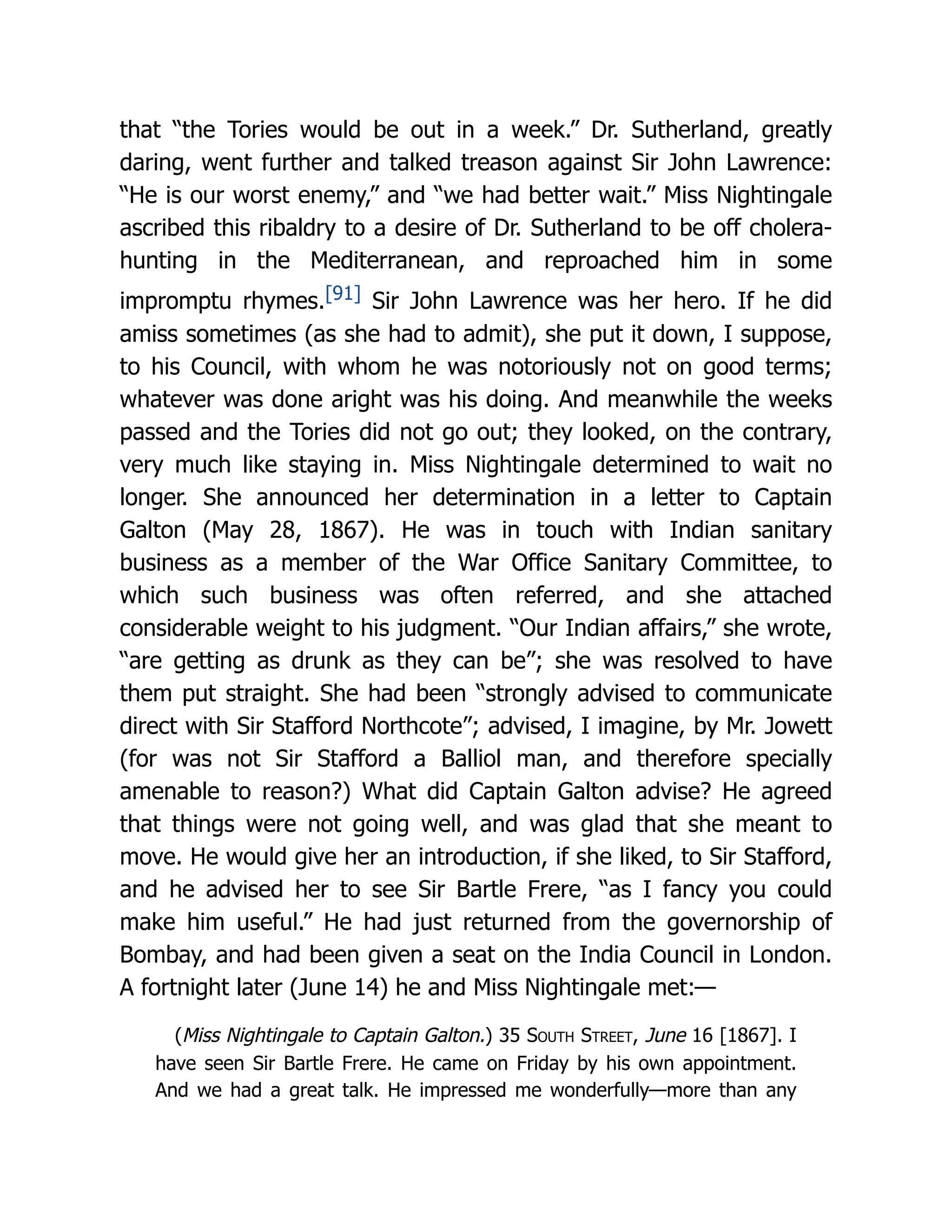 that “the Tories would be out in a week.” Dr. Sutherland, greatly
daring, went further and talked treason against Sir John Lawrence:
“He is our worst enemy,” and “we had better wait.” Miss Nightingale
ascribed this ribaldry to a desire of Dr. Sutherland to be off cholera-
hunting in the Mediterranean, and reproached him in some
impromptu rhymes.[91] Sir John Lawrence was her hero. If he did
amiss sometimes (as she had to admit), she put it down, I suppose,
to his Council, with whom he was notoriously not on good terms;
whatever was done aright was his doing. And meanwhile the weeks
passed and the Tories did not go out; they looked, on the contrary,
very much like staying in. Miss Nightingale determined to wait no
longer. She announced her determination in a letter to Captain
Galton (May 28, 1867). He was in touch with Indian sanitary
business as a member of the War Office Sanitary Committee, to
which such business was often referred, and she attached
considerable weight to his judgment. “Our Indian affairs,” she wrote,
“are getting as drunk as they can be”; she was resolved to have
them put straight. She had been “strongly advised to communicate
direct with Sir Stafford Northcote”; advised, I imagine, by Mr. Jowett
(for was not Sir Stafford a Balliol man, and therefore specially
amenable to reason?) What did Captain Galton advise? He agreed
that things were not going well, and was glad that she meant to
move. He would give her an introduction, if she liked, to Sir Stafford,
and he advised her to see Sir Bartle Frere, “as I fancy you could
make him useful.” He had just returned from the governorship of
Bombay, and had been given a seat on the India Council in London.
A fortnight later (June 14) he and Miss Nightingale met:—
(Miss Nightingale to Captain Galton.) 35 South Street, June 16 [1867]. I
have seen Sir Bartle Frere. He came on Friday by his own appointment.
And we had a great talk. He impressed me wonderfully—more than any
 