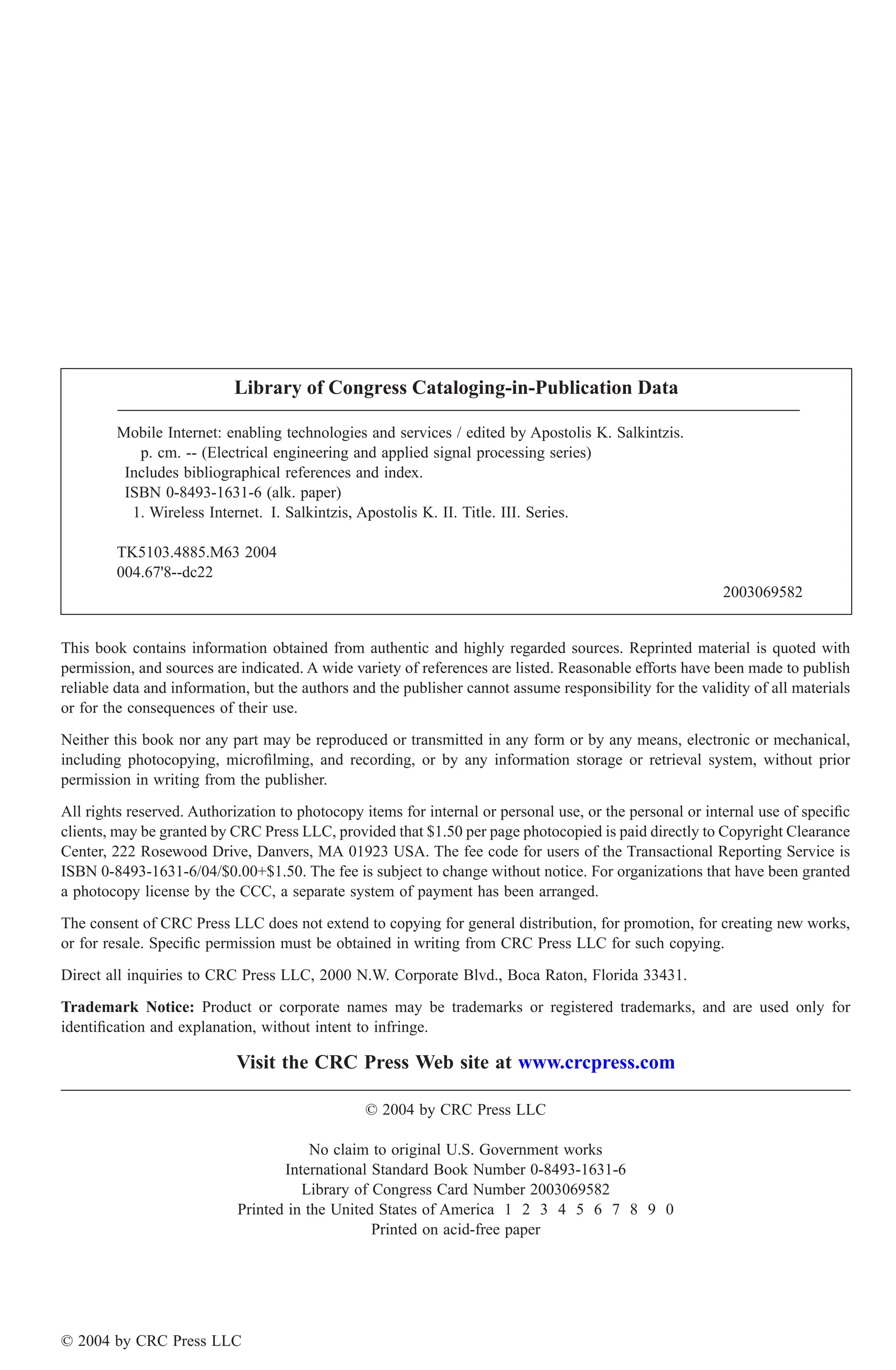 This book contains information obtained from authentic and highly regarded sources. Reprinted material is quoted with
permission, and sources are indicated. A wide variety of references are listed. Reasonable efforts have been made to publish
reliable data and information, but the authors and the publisher cannot assume responsibility for the validity of all materials
or for the consequences of their use.
Neither this book nor any part may be reproduced or transmitted in any form or by any means, electronic or mechanical,
including photocopying, microfilming, and recording, or by any information storage or retrieval system, without prior
permission in writing from the publisher.
All rights reserved. Authorization to photocopy items for internal or personal use, or the personal or internal use of specific
clients, may be granted by CRC Press LLC, provided that $1.50 per page photocopied is paid directly to Copyright Clearance
Center, 222 Rosewood Drive, Danvers, MA 01923 USA. The fee code for users of the Transactional Reporting Service is
ISBN 0-8493-1631-6/04/$0.00+$1.50. The fee is subject to change without notice. For organizations that have been granted
a photocopy license by the CCC, a separate system of payment has been arranged.
The consent of CRC Press LLC does not extend to copying for general distribution, for promotion, for creating new works,
or for resale. Specific permission must be obtained in writing from CRC Press LLC for such copying.
Direct all inquiries to CRC Press LLC, 2000 N.W. Corporate Blvd., Boca Raton, Florida 33431.
Trademark Notice: Product or corporate names may be trademarks or registered trademarks, and are used only for
identification and explanation, without intent to infringe.
Visit the CRC Press Web site at www.crcpress.com
© 2004 by CRC Press LLC
No claim to original U.S. Government works
International Standard Book Number 0-8493-1631-6
Library of Congress Card Number 2003069582
Printed in the United States of America 1 2 3 4 5 6 7 8 9 0
Printed on acid-free paper
Library of Congress Cataloging-in-Publication Data
Mobile Internet: enabling technologies and services / edited by Apostolis K. Salkintzis.
p. cm. -- (Electrical engineering and applied signal processing series)
Includes bibliographical references and index.
ISBN 0-8493-1631-6 (alk. paper)
1. Wireless Internet. I. Salkintzis, Apostolis K. II. Title. III. Series.
TK5103.4885.M63 2004
004.67'8--dc22
2003069582
© 2004 by CRC Press LLC
 