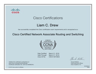 Cisco Certifications
Liam C. Drew
has successfully completed the Cisco certification exam requirements and is recognized as a
Cisco Certified Network Associate Routing and Switching
Date Certified
Valid Through
Cisco ID No.
March 21, 2016
March 21, 2019
CSCO12810832
Validate this certificate's authenticity at
www.cisco.com/go/verifycertificate
Certificate Verification No. 426152739068ILWJ
Chuck Robbins
Chief Executive Officer
Cisco Systems, Inc.
© 2016 Cisco and/or its affiliates
600286323
0905
 