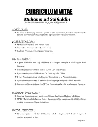 Page 1 of 2
CURRICULUM VITAE
Muhammad Saifuddin
Cell: 0322-3309593 E-mail: saif_u_ddin2003@yahoo.co.uk
OBJECTIVE:
To pursue a challenging career in a growth oriented organization, this offers opportunities for
personal growth and career development in a professional working environment.
QUALIFICATION:
Matriculation (Science) from Karachi Board.
Intermediate (Commerce) from Karachi Board.
Bachelors (Commerce) from Karachi University.
EXPERIENCE:
5 years experience with Taj Enterprises as a Graphic Designer & Urdu/English Laser
Composer.
6 months experience with Citi Bank as a Credit Card Sales Officer.
1 year experience with Citi Bank as a Car Financing Sales Officer.
2 years 7 month experience with Causeway International as an Assistant Manager.
3 year experience with MALC (Marie Adelaide Leprosy Centre) as a Statistic Assistant.
Currently working experience with Al-Tariq Constructors (Pvt.) Ltd as a Computer Executive
COMPANY PROFILES:
Causeway International, they are the one of biggest Raw Material Indenter in Pakistan.
MALC (Marie Adelaide Leprosy Centre), they are one of the biggest and oldest NGO, which is
working for more than 50 years in Pakistan.
EXTRA WORKING:
10 years experience with Sana Publication worked as English / Urdu Books Composer &
Graphic Designer till to date.
 