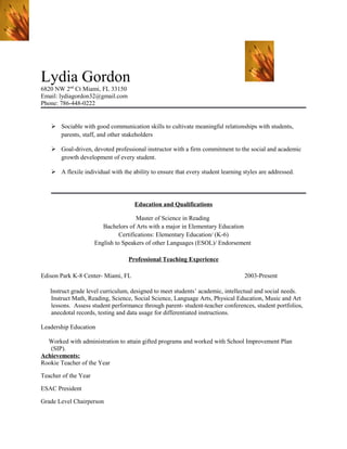Lydia Gordon
6820 NW 2nd
Ct Miami, FL 33150
Email: lydiagordon32@gmail.com
Phone: 786-448-0222
 Sociable with good communication skills to cultivate meaningful relationships with students,
parents, staff, and other stakeholders
 Goal-driven, devoted professional instructor with a firm commitment to the social and academic
growth development of every student.
 A flexile individual with the ability to ensure that every student learning styles are addressed.
Education and Qualifications
Master of Science in Reading
Bachelors of Arts with a major in Elementary Education
Certifications: Elementary Education/ (K-6)
English to Speakers of other Languages (ESOL)/ Endorsement
Professional Teaching Experience
Edison Park K-8 Center- Miami, FL 2003-Present
Instruct grade level curriculum, designed to meet students’ academic, intellectual and social needs.
Instruct Math, Reading, Science, Social Science, Language Arts, Physical Education, Music and Art
lessons. Assess student performance through parent- student-teacher conferences, student portfolios,
anecdotal records, testing and data usage for differentiated instructions.
Leadership Education
Worked with administration to attain gifted programs and worked with School Improvement Plan
(SIP).
Achievements:
Rookie Teacher of the Year
Teacher of the Year
ESAC President
Grade Level Chairperson
 