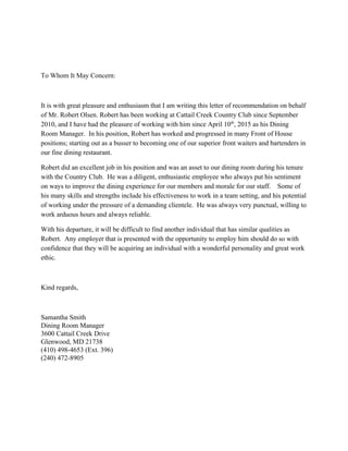 To Whom It May Concern:
It is with great pleasure and enthusiasm that I am writing this letter of recommendation on behalf
of Mr. Robert Olsen. Robert has been working at Cattail Creek Country Club since September
2010, and I have had the pleasure of working with him since April 10​th​
, 2015 as his Dining
Room Manager. In his position, Robert has worked and progressed in many Front of House
positions; starting out as a busser to becoming one of our superior front waiters and bartenders in
our fine dining restaurant.
Robert did an excellent job in his position and was an asset to our dining room during his tenure
with the Country Club. He was a diligent, enthusiastic employee who always put his sentiment
on ways to improve the dining experience for our members and morale for our staff. Some of
his many skills and strengths include his effectiveness to work in a team setting, and his potential
of working under the pressure of a demanding clientele. He was always very punctual, willing to
work arduous hours and always reliable.
With his departure, it will be difficult to find another individual that has similar qualities as
Robert. Any employer that is presented with the opportunity to employ him should do so with
confidence that they will be acquiring an individual with a wonderful personality and great work
ethic.
Kind regards,
Samantha Smith
Dining Room Manager
3600 Cattail Creek Drive
Glenwood, MD 21738
(410) 498-4653 (Ext. 396)
(240) 472-8905
 