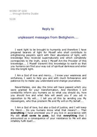 WORD OF GOD
... through Bertha Dudde
5228
Reply to
unpleasant messages from Bietigheim....
I want light to be brought to humanity and therefore I have
prepared bearers of light for Myself who shall contribute to
enlightening people's spirit with their abundance of light, with
knowledge they received supernaturally and which completely
corresponds to the truth, since I Myself Am the Provider of this
knowledge.... I Myself transmit this knowledge to earth so that
you humans can find your way out of spiritual darkness and enter
into the bright light.
I Am a God of love and mercy.... I know your weakness and
sinfulness, I want to help you and with much forbearance and
patience try to make you understand and change yourselves.
Nevertheless, one day the time will have passed which you
were granted for your transformation. And therefore I will
constantly inform you humans as to what you should do, how
you should live and what fate will await you if you act in
opposition to My will.... I tell you all this by sending you My
messengers, who thus proclaim Me and My will on My behalf....
I Am a God of love, but also a God of justice, and I will keep
My Word.... Do you humans know what that means?.... That
everything I have promised you if you live in accordance with
My will shall come to pass, but that everything that I
announced as a consequence of your resistance to Me will also
infallibly fulfil itself....
 