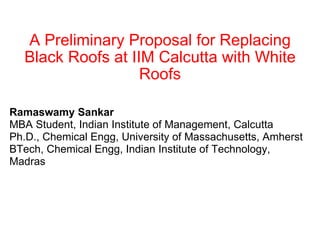 A Preliminary Proposal for Replacing Black Roofs at IIM Calcutta with White Roofs Ramaswamy Sankar MBA Student, Indian Institute of Management, Calcutta Ph.D., Chemical Engg, University of Massachusetts, Amherst BTech, Chemical Engg, Indian Institute of Technology, Madras 