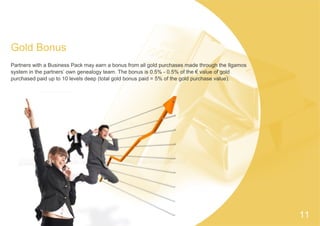 Gold Bonus
Partners with a Business Pack may earn a bonus from all gold purchases made through the Ilgamos
system in the partners’ own genealogy team. The bonus is 0.5% - 0.5% of the € value of gold
purchased paid up to 10 levels deep (total gold bonus paid = 5% of the gold purchase value).
11
 