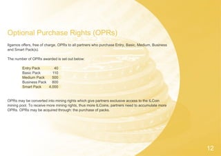 12
Optional Purchase Rights (OPRs)
Ilgamos offers, free of charge, OPRs to all partners who purchase Entry, Basic, Medium, Business
and Smart Pack(s).
The number of OPRs awarded is set out below:
Entry Pack
Basic Pack
Medium Pack
Business Pack
Smart Pack
OPRs may be converted into mining rights which give partners exclusive access to the ILCoin
mining pool. To receive more mining rights, thus more ILCoins, partners need to accumulate more
OPRs. OPRs may be acquired through: the purchase of packs.
40
110
500
800
4,000
 