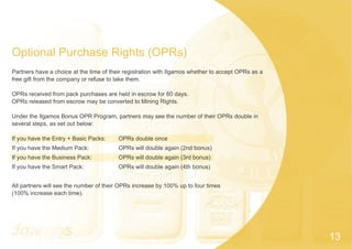 Optional Purchase Rights (OPRs)
Partners have a choice at the time of their registration with Ilgamos whether to accept OPRs as a
free gift from the company or refuse to take them.
OPRs received from pack purchases are held in escrow for 60 days.
OPRs released from escrow may be converted to Mining Rights.
Under the Ilgamos Bonus OPR Program, partners may see the number of their OPRs double in
several steps, as set out below:
If you have the Entry + Basic Packs: OPRs double once
If you have the Medium Pack: OPRs will double again (2nd bonus)
If you have the Business Pack: OPRs will double again (3rd bonus)
If you have the Smart Pack: OPRs will double again (4th bonus)
All partners will see the number of their OPRs increase by 100% up to four times
(100% increase each time).
13
 