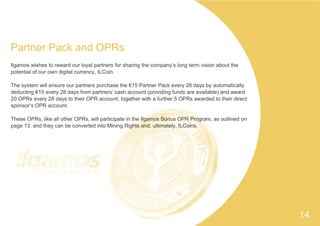 Partner Pack and OPRs
Ilgamos wishes to reward our loyal partners for sharing the company’s long term vision about the
potential of our own digital currency, ILCoin.
The system will ensure our partners purchase the €15 Partner Pack every 28 days by automatically
deducting €15 every 28 days from partners’ cash account (providing funds are available) and award
20 OPRs every 28 days to their OPR account, together with a further 5 OPRs awarded to their direct
sponsor’s OPR account.
These OPRs, like all other OPRs, will participate in the Ilgamos Bonus OPR Program, as outlined on
page 13, and they can be converted into Mining Rights and, ultimately, ILCoins.
14
 