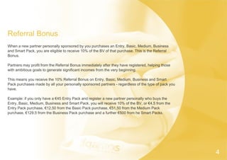Referral Bonus
When a new partner personally sponsored by you purchases an Entry, Basic, Medium, Business
and Smart Pack, you are eligible to receive 10% of the BV of that purchase. This is the Referral
Bonus.
Partners may profit from the Referral Bonus immediately after they have registered, helping those
with ambitious goals to generate significant incomes from the very beginning.
This means you receive the 10% Referral Bonus on Entry, Basic, Medium, Business and Smart
Pack purchases made by all your personally sponsored partners - regardless of the type of pack you
have.
Example: if you only have a €45 Entry Pack and register a new partner personally who buys the
Entry, Basic, Medium, Business and Smart Pack, you will receive 10% of the BV, or €4,5 from the
Entry Pack purchase, €12,50 from the Basic Pack purchase, €51,50 from the Medium Pack
purchase, €129,5 from the Business Pack purchase and a further €500 from he Smart Packs.
4
 