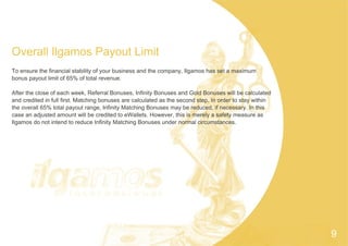 Overall Ilgamos Payout Limit
To ensure the financial stability of your business and the company, Ilgamos has set a maximum
bonus payout limit of 65% of total revenue.
After the close of each week, Referral Bonuses, Infinity Bonuses and Gold Bonuses will be calculated
and credited in full first. Matching bonuses are calculated as the second step. In order to stay within
the overall 65% total payout range, Infinity Matching Bonuses may be reduced, if necessary. In this
case an adjusted amount will be credited to eWallets. However, this is merely a safety measure as
Ilgamos do not intend to reduce Infinity Matching Bonuses under normal circumstances.
9
 