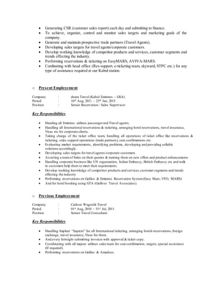  Generating CSR (customer sales report) each day and submitting to finance.
 To achieve, organize, control and monitor sales targets and marketing goals of the
company.
 Generate and maintain prospective trade partners (Travel Agents).
 Developing sales targets for travel agents/corporate customers.
 Develop working knowledge of competitor products and services, customer segments and
trends effecting the industry.
 Performing reservations & ticketing on EasyMARS, AVIVA-MARS.
 Cordinating with head office (Res-support, e-ticketing team, skyward, STPC etc.) for any
type of assistance required at our Kabul station.
o Present Employement
Company : dnata Travel (Kabul Emirates – GSA)
Period : 16th Aug, 2011 – 23rd Jan, 2015
Position : Senior Reservation / Sales Supervisor
Key Responsibilities
 Handing all Emirates airlines passengerand Travel agents.
 Handling all International reservations & ticketing, arranging hotel reservations, travel insurance,
Visas etc for corporate clients.
 Taking charge of the ticket office team, handling all operations of ticket office like reservations &
ticketing, sales support operations (trade partners), seat confirmations etc.
 Evaluating market requirements, identifying problems, developing and providing sellable
solutions accordingly.
 Developing sales targets for travel agents/corporate customers.
 Assisting a teamof Sales on their queries & training them on new offers and product enhancements
 Handling corporate business like UN organization, Indian Embassy, British Embassy etc and walk
in customers help them to meet their requirements.
 Develop working knowledge of competitor products and services,customer segments and trends
effecting the industry
 Performing reservations on Galileo & Emirates Reservation System(Easy Mars, VTO, MARS)
 And for hotel booking using GTA (Gulliver Travel Associates).
o Previous Employement
Company : Carlson Wagonlit Travel
Period : 01st Aug, 2010 – 31st Jul, 2011
Position : Senior Travel Consultant
Key Responsibilities
 Handling Implant “Sapient” for all International ticketing, arranging hotels reservations,foreign
exchange, travel insurance, Visas for them.
 And every fortnight submitting invoices with approval & ticket copy.
 Coordinating with all majour airlines sales team for seat confirmation, targets,special assistance
(If required).
 Performing reservations on Galileo & Amadeus.
 