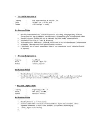 o Previous Employement
Company : Fore Representations & Travel Pvt. Ltd.
Period : 10th Oct, 2007 – 31st Jul, 2010
Position : Asst. Manager Ticketing
Key Responsibilities
 Handling all International and Domestic reservations & ticketing, arranging holiday packages,
hotel reservations,foreign exchange, travel insurance, Visas and Passports for the corporate client.
 Handling corporate business and walk in customers help them to meet their requirement.
 Performing reservations on Galileo & Worldspan.
 Assisting a teamof Sales on their queries & training them on new offers and product enhancements
 Developing sales targets for travel agents/corporate customers.
 Coordinating with all majour airlines sales team for seat confirmation, targets,special assistance
(If required).
o Previous Employement
Company : TAB PLUS
Period : Feb 2006 – Sept 2007
Position : Ticketing Executive
Key Responsibilities
 Handling Domestic and International reservation counter.
 Coordinate with clients over the phone as well as through e-mails and help them to solve their
queries relating to reservations,availabilities, fare knowing, and cancellation policies etc.
o Previous Employement
Company : Neptune travco Pvt. Ltd.
Period : Mar 2005 – Jan 2006
Position : Executive Ticketing
Key Responsibilities
 Handling Domestic reservation counter.
 Interaction with and assistance ofCustomers and Travel Agents in Reservations,Arrival-
Departure Information of flights, Fares, Schemes, Packages and General Inquiry.
 Tracking flights in case of Delay

 