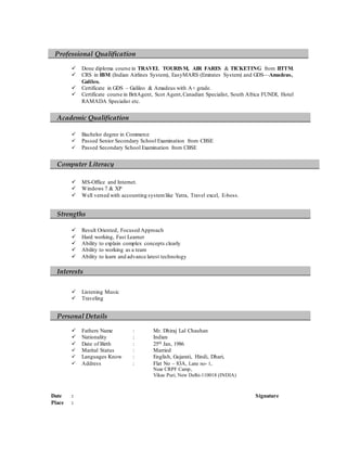  Done diploma course in TRAVEL TOURISM, AIR FARES & TICKETING from IITTM.
 CRS in IBM (Indian Airlines System), EasyMARS (Emirates System) and GDS—Amadeus,
Galileo.
 Certificate in GDS – Galileo & Amadeus with A+ grade.
 Certificate course in BritAgent, Scot Agent,Canadian Specialist, South Africa FUNDI, Hotel
RAMADA Specialist etc.
 Bachelor degree in Commerce
 Passed Senior Secondary School Examination from CBSE
 Passed Secondary School Examination from CBSE
 MS-Office and Internet.
 Windows 7 & XP
 Well versed with accounting systemlike Yatra, Travel excel, E-boss.
 Result Oriented, Focused Approach
 Hard working, Fast Learner
 Ability to explain complex concepts clearly
 Ability to working as a team
 Ability to learn and advance latest technology
 Listening Music
 Traveling
 Fathers Name : Mr. Dhiraj Lal Chauhan
 Nationality : Indian
 Date of Birth : 25th Jan, 1986
 Marital Status : Married
 Languages Know : English, Gujarati, Hindi, Dhari,
 Address : Flat No – 83A, Lane no- 1,
Near CRPF Camp,
Vikas Puri, New Delhi-110018 (INDIA)
Date : Signature
Place :
Professional Qualification
Computer Literacy
Academic Qualification
Personal Details
Strengths
Interests
 