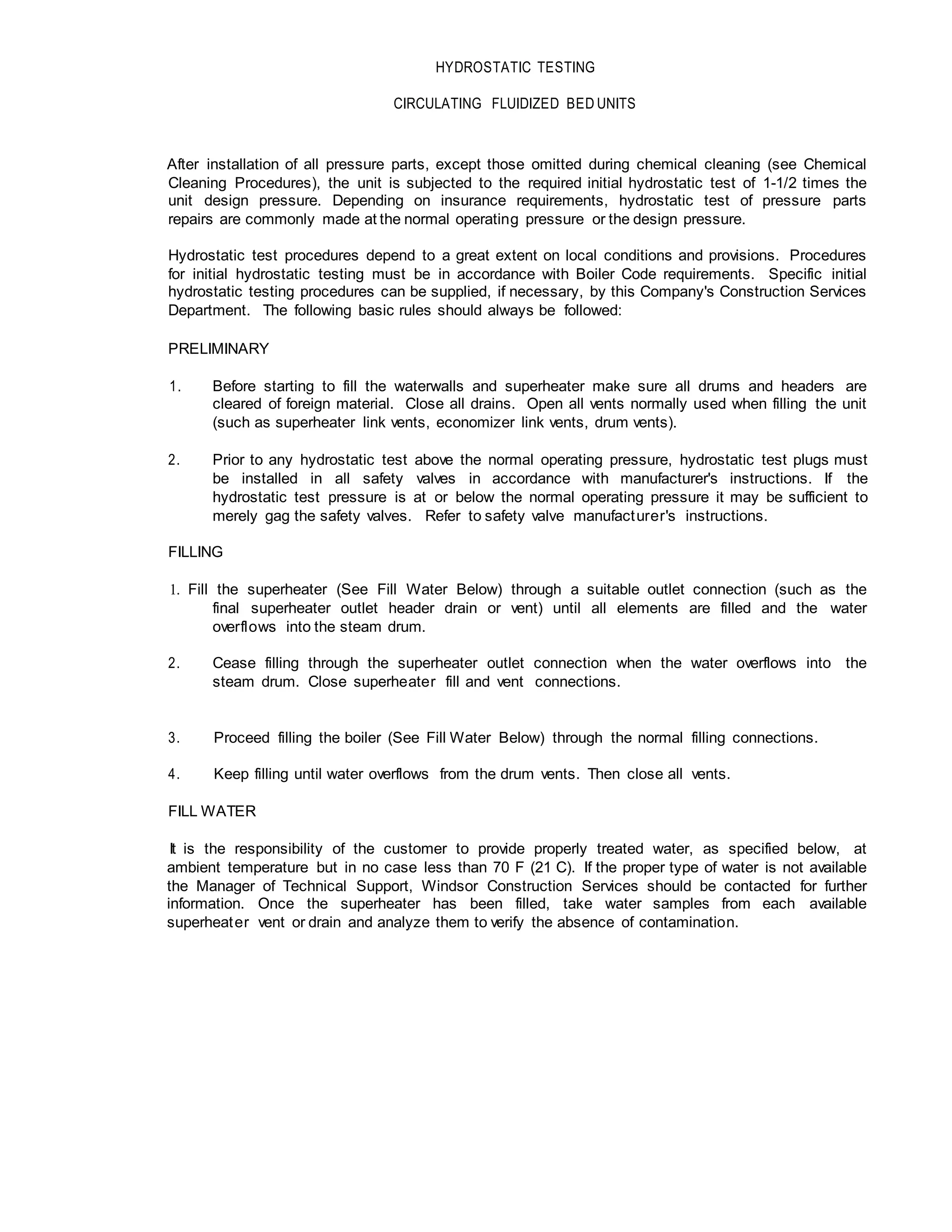 HYDROSTATIC TESTING
CIRCULATING FLUIDIZED BED UNITS
After installation of all pressure parts, except those omitted during chemical cleaning (see Chemical
Cleaning Procedures), the unit is subjected to the required initial hydrostatic test of 1-1/2 times the
unit design pressure. Depending on insurance requirements, hydrostatic test of pressure parts
repairs are commonly made at the normal operating pressure or the design pressure.
Hydrostatic test procedures depend to a great extent on local conditions and provisions. Procedures
for initial hydrostatic testing must be in accordance with Boiler Code requirements. Specific initial
hydrostatic testing procedures can be supplied, if necessary, by this Company's Construction Services
Department. The following basic rules should always be followed:
PRELIMINARY
1. Before starting to fill the waterwalls and superheater make sure all drums and headers are
cleared of foreign material. Close all drains. Open all vents normally used when filling the unit
(such as superheater link vents, economizer link vents, drum vents).
2. Prior to any hydrostatic test above the normal operating pressure, hydrostatic test plugs must
be installed in all safety valves in accordance with manufacturer's instructions. If the
hydrostatic test pressure is at or below the normal operating pressure it may be sufficient to
merely gag the safety valves. Refer to safety valve manufacturer's instructions.
FILLING
1. Fill the superheater (See Fill Water Below) through a suitable outlet connection (such as the
final superheater outlet header drain or vent) until all elements are filled and the water
overflows into the steam drum.
2. Cease filling through the superheater outlet connection when the water overflows into the
steam drum. Close superheater fill and vent connections.
3. Proceed filling the boiler (See Fill Water Below) through the normal filling connections.
4. Keep filling until water overflows from the drum vents. Then close all vents.
FILL WATER
It is the responsibility of the customer to provide properly treated water, as specified below, at
ambient temperature but in no case less than 70 F (21 C). If the proper type of water is not available
the Manager of Technical Support, Windsor Construction Services should be contacted for further
information. Once the superheater has been filled, take water samples from each available
superheater vent or drain and analyze them to verify the absence of contamination.
 