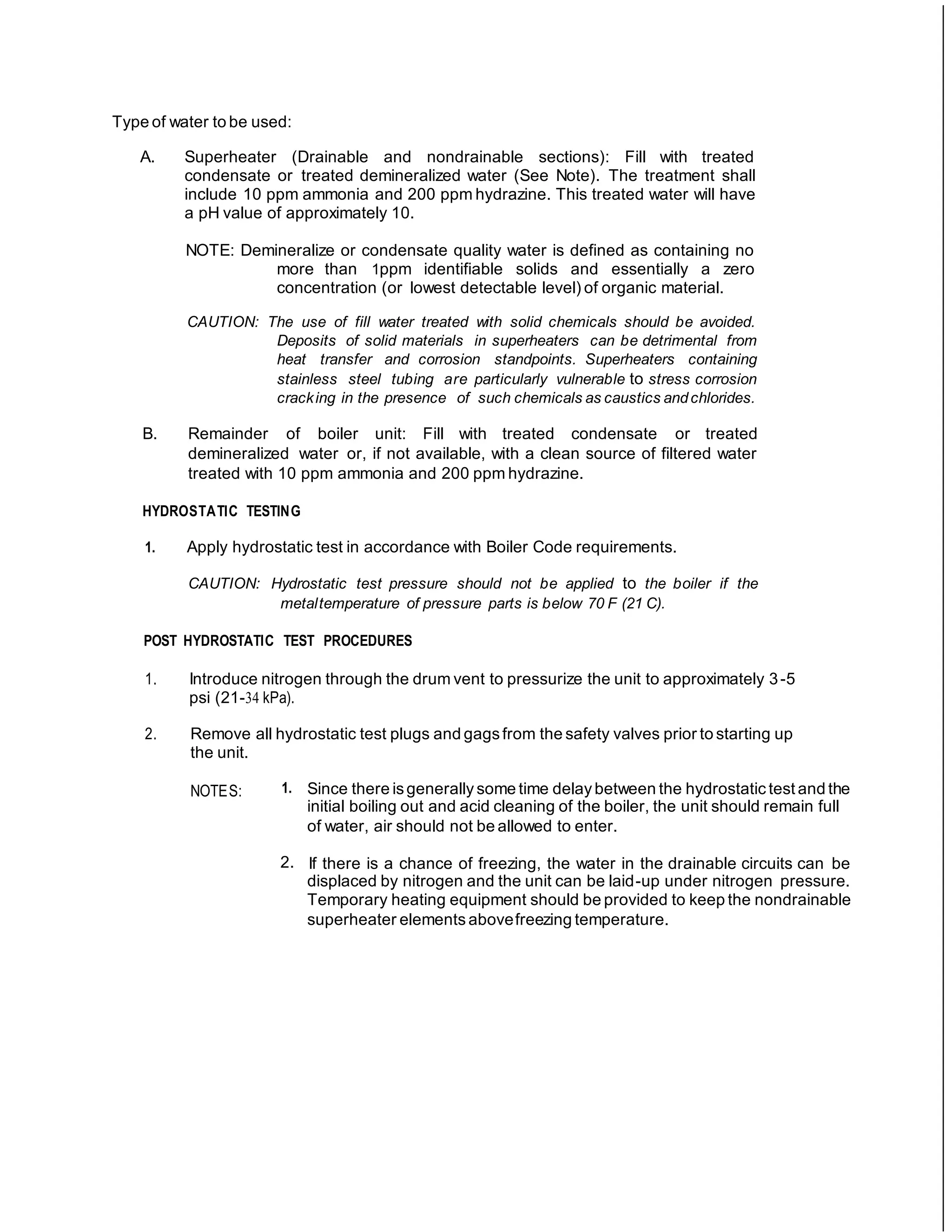 Type of water to be used:
A. Superheater (Drainable and nondrainable sections): Fill with treated
condensate or treated demineralized water (See Note). The treatment shall
include 10 ppm ammonia and 200 ppm hydrazine. This treated water will have
a pH value of approximately 10.
NOTE: Demineralize or condensate quality water is defined as containing no
more than 1ppm identifiable solids and essentially a zero
concentration (or lowest detectable level) of organic material.
CAUTION: The use of fill water treated with solid chemicals should be avoided.
Deposits of solid materials in superheaters can be detrimental from
heat transfer and corrosion standpoints. Superheaters containing
stainless steel tubing are particularly vulnerable to stress corrosion
cracking in the presence of such chemicals as caustics andchlorides.
B. Remainder of boiler unit: Fill with treated condensate or treated
demineralized water or, if not available, with a clean source of filtered water
treated with 10 ppm ammonia and 200 ppm hydrazine.
HYDROSTATIC TESTING
1. Apply hydrostatic test in accordance with Boiler Code requirements.
CAUTION: Hydrostatic test pressure should not be applied to the boiler if the
metaltemperature of pressure parts is below 70 F (21 C).
POST HYDROSTATIC TEST PROCEDURES
1. Introduce nitrogen through the drum vent to pressurize the unit to approximately 3-5
psi (21-34 kPa).
2. Remove all hydrostatic test plugs and gagsfrom the safety valves prior to starting up
the unit.
NOTES: 1. Since there isgenerally some time delay between the hydrostatic test and the
initial boiling out and acid cleaning of the boiler, the unit should remain full
of water, air should not be allowed to enter.
2. If there is a chance of freezing, the water in the drainable circuits can be
displaced by nitrogen and the unit can be laid-up under nitrogen pressure.
Temporary heating equipment should be provided to keep the nondrainable
superheater elements abovefreezing temperature.
 