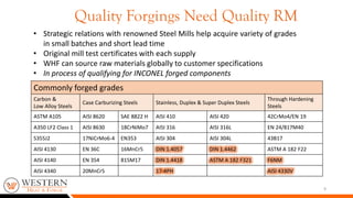Quality Forgings Need Quality RM
9
• Strategic relations with renowned Steel Mills help acquire variety of grades
in small batches and short lead time
• Original mill test certificates with each supply
• WHF can source raw materials globally to customer specifications
• In process of qualifying for INCONEL forged components
Commonly forged grades
Carbon &
Low Alloy Steels
Case Carburizing Steels Stainless, Duplex & Super Duplex Steels
Through Hardening
Steels
ASTM A105 AISI 8620 SAE 8822 H AISI 410 AISI 420 42CrMo4/EN 19
A350 LF2 Class 1 AISI 8630 18CrNiMo7 AISI 316 AISI 316L EN 24/817M40
S355J2 17NiCrMo6-4 EN353 AISI 304 AISI 304L 43B17
AISI 4130 EN 36C 16MnCr5 DIN 1.4057 DIN 1.4462 ASTM A 182 F22
AISI 4140 EN 354 815M17 DIN 1.4418 ASTM A 182 F321 F6NM
AISI 4340 20MnCr5 17-4PH AISI 4330V
 