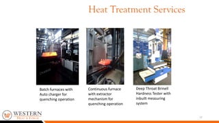 17
Deep Throat Brinell
Hardness Tester with
inbuilt measuring
system
Batch furnaces with
Auto charger for
quenching operation
Continuous furnace
with extractor
mechanism for
quenching operation
Heat Treatment Services
 