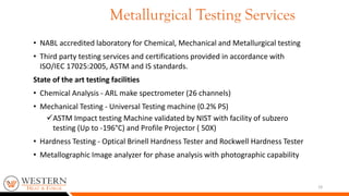 19
• NABL accredited laboratory for Chemical, Mechanical and Metallurgical testing
• Third party testing services and certifications provided in accordance with
ISO/IEC 17025:2005, ASTM and IS standards.
State of the art testing facilities
• Chemical Analysis - ARL make spectrometer (26 channels)
• Mechanical Testing - Universal Testing machine (0.2% PS)
ASTM Impact testing Machine validated by NIST with facility of subzero
testing (Up to -196°C) and Profile Projector ( 50X)
• Hardness Testing - Optical Brinell Hardness Tester and Rockwell Hardness Tester
• Metallographic Image analyzer for phase analysis with photographic capability
Metallurgical Testing Services
 