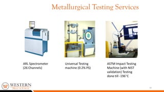 20
ARL Spectrometer
(26 Channels)
Universal Testing
machine (0.2% PS)
ASTM Impact Testing
Machine (with NIST
validation) Testing
done till -196C
Metallurgical Testing Services
 