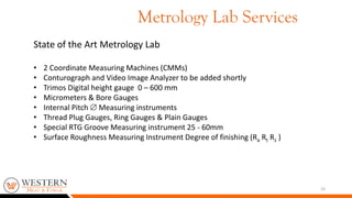 23
State of the Art Metrology Lab
• 2 Coordinate Measuring Machines (CMMs)
• Conturograph and Video Image Analyzer to be added shortly
• Trimos Digital height gauge 0 – 600 mm
• Micrometers & Bore Gauges
• Internal Pitch  Measuring instruments
• Thread Plug Gauges, Ring Gauges & Plain Gauges
• Special RTG Groove Measuring instrument 25 - 60mm
• Surface Roughness Measuring Instrument Degree of finishing (Ra Rt Rz )
Metrology Lab Services
 