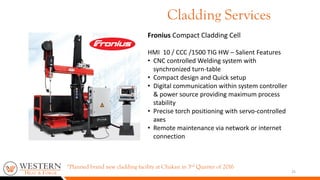 Fronius Compact Cladding Cell
HMI 10 / CCC /1500 TIG HW – Salient Features
• CNC controlled Welding system with
synchronized turn-table
• Compact design and Quick setup
• Digital communication within system controller
& power source providing maximum process
stability
• Precise torch positioning with servo-controlled
axes
• Remote maintenance via network or internet
connection
25
Cladding Services
*Planned brand new cladding facility at Chakan in 3rd Quarter of 2016
 