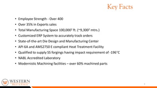 • Employee Strength - Over 400
• Over 35% in Exports sales
• Total Manufacturing Space 100,0002 ft. (~9,3002 mtrs.)
• Customized ERP System to accurately track orders
• State-of-the-art Die Design and Manufacturing Center
• API 6A and AMS2750 E compliant Heat Treatment Facility
• Qualified to supply SS forgings having impact requirement of -196C
• NABL Accredited Laboratory
• Modernistic Machining facilities – over 60% machined parts
3
Key Facts
 