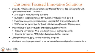 • Created a "Machined Components Super Market" for over 200 components with
significant benefits to Customer -
 Zero days of manufacturing lead time
 Number of suppliers managed by customer reduced from 15 to 1
 Inventory management resources of space & staff dramatically reduced
 WHF assumed ownership for Quality, Delivery and Supplier Management
• We add value to our product by anticipating customer needs
 Cladding Services for Weld Overlay of Inconel over components
 Coating Services for PTFE, Xylan, Everslik and other coatings
• Consignment and supply around inventory programs
• Multi-year supply programs with price variation clauses and yearly cost reductions
4
Customer Focused Innovative Solutions
 
