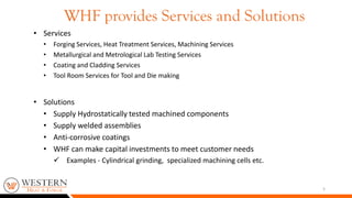 • Services
• Forging Services, Heat Treatment Services, Machining Services
• Metallurgical and Metrological Lab Testing Services
• Coating and Cladding Services
• Tool Room Services for Tool and Die making
• Solutions
• Supply Hydrostatically tested machined components
• Supply welded assemblies
• Anti-corrosive coatings
• WHF can make capital investments to meet customer needs
 Examples - Cylindrical grinding, specialized machining cells etc.
5
WHF provides Services and Solutions
 