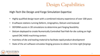 9
High-Tech Die Design and Forge Simulation Expertise
• Highly qualified design team with a combined industry experience of over 100 years
• 8 software stations running Deform, Unigraphics, Delcam and Autocad
• DEFORM assists in 3D simulations to determine part forging feasibility
• Delcam deployed to create Numerically Controlled Tool Path for die cutting on high
speed CNC HAAS machining centers
• Inventory of die and tooling material to facilitate rapid product development
• State of the art software simulates forging process to obtain 1st time right forgings
Design Capabilities
 