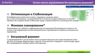  Оптимизация и Стабилизация
Интерференции внутри сети и извне, перегрузка, разрывы связи –
все с этим сталкиваются. С управляемой Wi-Fi сетью мы можем избавиться от многих
проблем. Вы создаете более стабильную среду, позволяя работать точкам доступа сообща.
 Фоновое сканирование*
Управляемая сеть собирает информацию для оптимизации беспроводного сегмента. На
основе этой информации система автоматически подстраивается в рамках установленных
параметров.
 Бесшовный роуминг
С управляемой Wi-Fi сетью можно легко построить большую сеть через множество точек
доступа. Благодаря общению друг с другом, точки доступа «передают» клиентов друг другу
без необходимости выбора новой точки вручную.
Зачем нужно управляемое беспроводное решение?
EnGenius EWS Neutron Series DISTRIBUTED NETWORK MANAGEMENT SOLUTION
 
