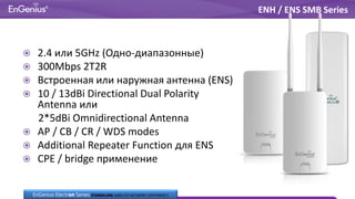  2.4 или 5GHz (Одно-диапазонные)
 300Mbps 2T2R
 Встроенная или наружная антенна (ENS)
 10 / 13dBi Directional Dual Polarity
Antenna или
2*5dBi Omnidirectional Antenna
 AP / CB / CR / WDS modes
 Additional Repeater Function для ENS
 CPE / bridge применение
ENH / ENS SMB Series
EnGenius Electron Series STANDALONE WIRELESS NETWORK COMPONENTS
 