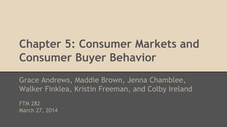 Chapter 5: Consumer Markets and
Consumer Buyer Behavior
Grace Andrews, Maddie Brown, Jenna Chamblee,
Walker Finklea, Kristin Freeman, and Colby Ireland
FTM 282
March 27, 2014
 