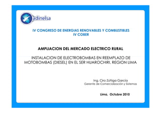 AMPLIACION DEL MERCADO ELECTRICO RURALAMPLIACION DEL MERCADO ELECTRICO RURAL
INSTALACION DE ELECTROBOMBAS EN REEMPLAZO DEINSTALACION DE ELECTROBOMBAS EN REEMPLAZO DE
IV CONGRESO DE ENERGIAS RENOVABLES Y COMBUSTIBLESIV CONGRESO DE ENERGIAS RENOVABLES Y COMBUSTIBLES
IV COBERIV COBER
INSTALACION DE ELECTROBOMBAS EN REEMPLAZO DEINSTALACION DE ELECTROBOMBAS EN REEMPLAZO DE
MOTOBOMBAS (DIESEL) EN EL SER HUAROCHIRI, REGION LIMAMOTOBOMBAS (DIESEL) EN EL SER HUAROCHIRI, REGION LIMA
Ing. Ciro Zúñiga GarcíaIng. Ciro Zúñiga García
Gerente de Comercialización y Sistemas
Lima, Octubre 2010
 