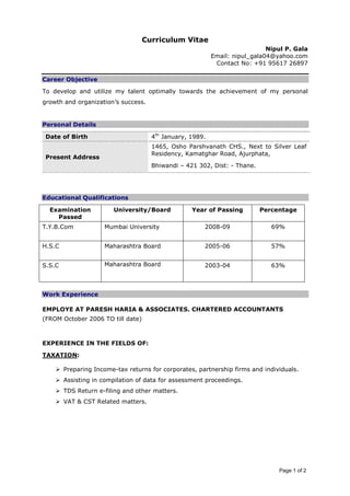 Page 1 of 2
Curriculum Vitae
Nipul P. Gala
Email: nipul_gala04@yahoo.com
Contact No: +91 95617 26897
Career Objective
To develop and utilize my talent optimally towards the achievement of my personal
growth and organization’s success.
Personal Details
Date of Birth 4th
January, 1989.
Present Address
1465, Osho Parshvanath CHS., Next to Silver Leaf
Residency, Kamatghar Road, Ajurphata,
Bhiwandi – 421 302, Dist: - Thane.
Educational Qualifications
Examination
Passed
University/Board Year of Passing Percentage
T.Y.B.Com Mumbai University 2008-09 69%
H.S.C Maharashtra Board 2005-06 57%
S.S.C Maharashtra Board 2003-04 63%
Work Experience
EMPLOYE AT PARESH HARIA & ASSOCIATES. CHARTERED ACCOUNTANTS
(FROM October 2006 TO till date)
EXPERIENCE IN THE FIELDS OF:
TAXATION:
Preparing Income-tax returns for corporates, partnership firms and individuals.
Assisting in compilation of data for assessment proceedings.
TDS Return e-filing and other matters.
VAT & CST Related matters.
 