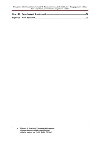 Conception et implémentation d’un outil de dimensionnement des installations et des équipements utilisés
dans les systèmes de transmission par faisceau hertzien
xi Mémoire de fin d’étude d’ingénieur Informatique
Options : Réseaux et Télécommunications
rédigé et soutenu par Cedric KAYO TSEMO
Figure 28 : Page d’accueil de notre outil.............................................................................. 71
Figure 29 : Bilan de liaison.................................................................................................... 72
 