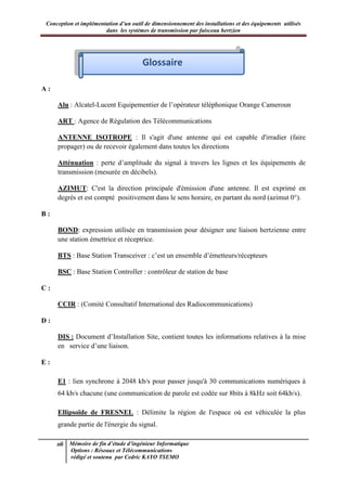 Conception et implémentation d’un outil de dimensionnement des installations et des équipements utilisés
dans les systèmes de transmission par faisceau hertzien
xii Mémoire de fin d’étude d’ingénieur Informatique
Options : Réseaux et Télécommunications
rédigé et soutenu par Cedric KAYO TSEMO
Glossaire
A :
Alu : Alcatel-Lucent Equipementier de l’opérateur téléphonique Orange Cameroun
ART : Agence de Régulation des Télécommunications
ANTENNE ISOTROPE : Il s'agit d'une antenne qui est capable d'irradier (faire
propager) ou de recevoir également dans toutes les directions
Atténuation : perte d’amplitude du signal à travers les lignes et les équipements de
transmission (mesurée en décibels).
AZIMUT: C'est la direction principale d'émission d'une antenne. Il est exprimé en
degrés et est compté positivement dans le sens horaire, en partant du nord (azimut 0°).
B :
BOND: expression utilisée en transmission pour désigner une liaison hertzienne entre
une station émettrice et réceptrice.
BTS : Base Station Transceiver : c’est un ensemble d’émetteurs/récepteurs
BSC : Base Station Controller : contrôleur de station de base
C :
CCIR : (Comité Consultatif International des Radiocommunications)
D :
DIS : Document d’Installation Site, contient toutes les informations relatives à la mise
en service d’une liaison.
E :
E1 : lien synchrone à 2048 kb/s pour passer jusqu'à 30 communications numériques à
64 kb/s chacune (une communication de parole est codée sur 8bits à 8kHz soit 64kb/s).
Ellipsoïde de FRESNEL : Délimite la région de l'espace où est véhiculée la plus
grande partie de l'énergie du signal.
Glossaire
 