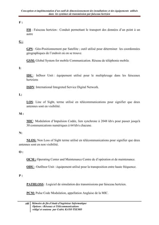 Conception et implémentation d’un outil de dimensionnement des installations et des équipements utilisés
dans les systèmes de transmission par faisceau hertzien
xiii Mémoire de fin d’étude d’ingénieur Informatique
Options : Réseaux et Télécommunications
rédigé et soutenu par Cedric KAYO TSEMO
F :
FH : Faisceau hertzien : Conduit permettant le transport des données d’un point à un
autre
G :
GPS : Géo-Positionnement par Satellite ; outil utilisé pour déterminer les coordonnées
géographiques de l’endroit où on se trouve.
GSM: Global System for mobile Communication. Réseau de téléphonie mobile.
I:
IDU : InDoor Unit : équipement utilisé pour le multiplexage dans les faisceaux
hertziens
ISDN: International Integreted Service Digital Network.
L:
LOS: Line of Sight, terme utilisé en télécommunications pour signifier que deux
antennes sont en visibilité.
M :
MIC: Modulation d’Impulsion Codée, lien synchrone à 2048 kb/s pour passer jusqu'à
30 communications numériques à 64 kb/s chacune.
N:
NLOS: Non Loss of Sight terme utilisé en télécommunications pour signifier que deux
antennes sont en non visibilité.
O :
OCM : Operating Center and Maintenance Centre de d’opération et de maintenance.
ODU : OutDoor Unit : équipement utilisé pour la transposition entre haute fréquence.
P :
PATHLOSS : Logiciel de simulation des transmissions par faisceau hertzien.
PCM: Pulse Code Modulation, appellation Anglaise de la MIC.
 