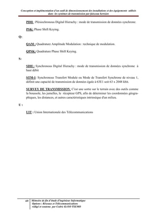 Conception et implémentation d’un outil de dimensionnement des installations et des équipements utilisés
dans les systèmes de transmission par faisceau hertzien
xiv Mémoire de fin d’étude d’ingénieur Informatique
Options : Réseaux et Télécommunications
rédigé et soutenu par Cedric KAYO TSEMO
PDH : Plésiochronous Digital Hierachy : mode de transmission de données synchrone.
PSK: Phase Shift Keying.
Q:
QAM : Quadrature Amplitude Modulation : technique de modulation.
QPSK: Quadrature Phase Shift Keying.
S:
SDH : Synchronous Digital Hierachy : mode de transmission de données synchrone à
haut débit
STM-1: Synchronous Transfert Module ou Mode de Transfert Synchrone de niveau 1,
définit une capacité de transmission de données égale à 63E1 soit 63 x 2048 kbit.
SURVEY DE TRANSMISSION: C'est une sortie sur le terrain avec des outils comme
la boussole, les jumelles, le récepteur GPS, afin de déterminer les coordonnées géogra-
phiques, les distances, et autres caractéristiques intrinsèque d'un milieu.
U :
UIT : Union Internationale des Télécommunications
 